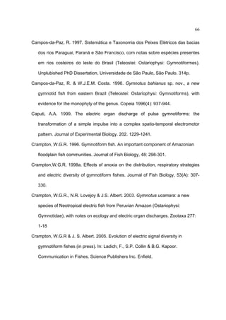 66
Campos-da-Paz, R. 1997. Sistemática e Taxonomia dos Peixes Elétricos das bacias
dos rios Paraguai, Paraná e São Francisco, com notas sobre espécies presentes
em rios costeiros do leste do Brasil (Teleostei: Ostariophysi: Gymnotiformes).
Unplubished PhD Dissertation, Universidade de São Paulo, São Paulo. 314p.
Campos-da-Paz, R. & W.J.E.M. Costa. 1996. Gymnotus bahianus sp. nov., a new
gymnotid fish from eastern Brazil (Teleostei: Ostariophysi: Gymnotiforms), with
evidence for the monophyly of the genus. Copeia 1996(4): 937-944.
Caputi, A.A. 1999. The electric organ discharge of pulse gymnotiforms: the
transformation of a simple impulse into a complex spatio-temporal electromotor
pattern. Journal of Experimental Biology. 202. 1229-1241.
Crampton, W.G.R. 1996. Gymnotiform fish. An important component of Amazonian
floodplain fish communities. Journal of Fish Biology, 48: 298-301.
Crampton,W.G.R. 1998a. Effects of anoxia on the distribution, respiratory strategies
and electric diversity of gymnotiform fishes. Journal of Fish Biology, 53(A): 307330.
Crampton, W.G.R., N.R. Lovejoy & J.S. Albert. 2003. Gymnotus ucamara: a new
species of Neotropical electric fish from Peruvian Amazon (Ostariophysi:
Gymnotidae), with notes on ecology and electric organ discharges. Zootaxa 277:
1-18
Crampton, W.G.R & J. S. Albert. 2005. Evolution of electric signal diversity in
gymnotiform fishes (in press). In: Ladich, F., S.P. Collin & B.G. Kapoor.
Communication in Fishes. Science Publishers Inc. Enfield.

 