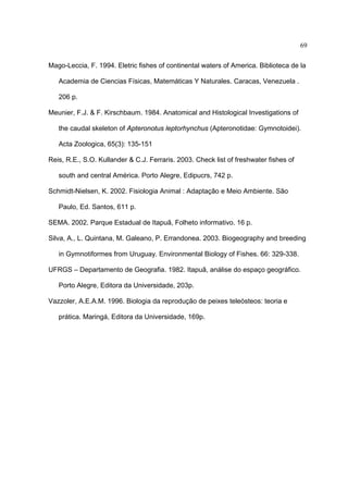69
Mago-Leccia, F. 1994. Eletric fishes of continental waters of America. Biblioteca de la
Academia de Ciencias Físicas, Matemáticas Y Naturales. Caracas, Venezuela .
206 p.
Meunier, F.J. & F. Kirschbaum. 1984. Anatomical and Histological Investigations of
the caudal skeleton of Apteronotus leptorhynchus (Apteronotidae: Gymnotoidei).
Acta Zoologica, 65(3): 135-151
Reis, R.E., S.O. Kullander & C.J. Ferraris. 2003. Check list of freshwater fishes of
south and central América. Porto Alegre, Edipucrs, 742 p.
Schmidt-Nielsen, K. 2002. Fisiologia Animal : Adaptação e Meio Ambiente. São
Paulo, Ed. Santos, 611 p.
SEMA. 2002. Parque Estadual de Itapuã, Folheto informativo. 16 p.
Silva, A., L. Quintana, M. Galeano, P. Errandonea. 2003. Biogeography and breeding
in Gymnotiformes from Uruguay. Environmental Biology of Fishes. 66: 329-338.
UFRGS – Departamento de Geografia. 1982. Itapuã, análise do espaço geográfico.
Porto Alegre, Editora da Universidade, 203p.
Vazzoler, A.E.A.M. 1996. Biologia da reprodução de peixes teleósteos: teoria e
prática. Maringá, Editora da Universidade, 169p.

 