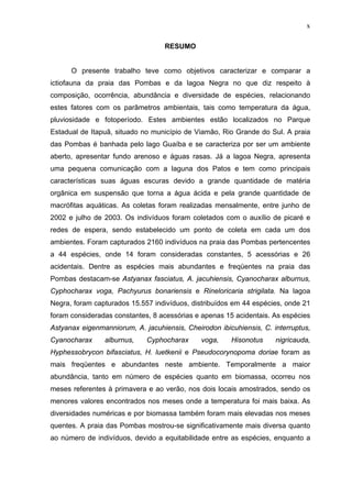 x
RESUMO

O presente trabalho teve como objetivos caracterizar e comparar a
ictiofauna da praia das Pombas e da lagoa Negra no que diz respeito à
composição, ocorrência, abundância e diversidade de espécies, relacionando
estes fatores com os parâmetros ambientais, tais como temperatura da água,
pluviosidade e fotoperíodo. Estes ambientes estão localizados no Parque
Estadual de Itapuã, situado no município de Viamão, Rio Grande do Sul. A praia
das Pombas é banhada pelo lago Guaíba e se caracteriza por ser um ambiente
aberto, apresentar fundo arenoso e águas rasas. Já a lagoa Negra, apresenta
uma pequena comunicação com a laguna dos Patos e tem como principais
características suas águas escuras devido a grande quantidade de matéria
orgânica em suspensão que torna a água ácida e pela grande quantidade de
macrófitas aquáticas. As coletas foram realizadas mensalmente, entre junho de
2002 e julho de 2003. Os indivíduos foram coletados com o auxílio de picaré e
redes de espera, sendo estabelecido um ponto de coleta em cada um dos
ambientes. Foram capturados 2160 indivíduos na praia das Pombas pertencentes
a 44 espécies, onde 14 foram consideradas constantes, 5 acessórias e 26
acidentais. Dentre as espécies mais abundantes e freqüentes na praia das
Pombas destacam-se Astyanax fasciatus, A. jacuhiensis, Cyanocharax alburnus,
Cyphocharax voga, Pachyurus bonariensis e Rineloricaria strigilata. Na lagoa
Negra, foram capturados 15.557 indivíduos, distribuídos em 44 espécies, onde 21
foram consideradas constantes, 8 acessórias e apenas 15 acidentais. As espécies
Astyanax eigenmanniorum, A. jacuhiensis, Cheirodon ibicuhiensis, C. interruptus,
Cyanocharax

alburnus,

Cyphocharax

voga,

Hisonotus

nigricauda,

Hyphessobrycon bifasciatus, H. luetkenii e Pseudocorynopoma doriae foram as
mais freqüentes e abundantes neste ambiente. Temporalmente a maior
abundância, tanto em número de espécies quanto em biomassa, ocorreu nos
meses referentes à primavera e ao verão, nos dois locais amostrados, sendo os
menores valores encontrados nos meses onde a temperatura foi mais baixa. As
diversidades numéricas e por biomassa também foram mais elevadas nos meses
quentes. A praia das Pombas mostrou-se significativamente mais diversa quanto
ao número de indivíduos, devido a equitabilidade entre as espécies, enquanto a

 