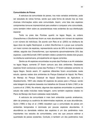 89
Comunidades de Peixes
A estrutura da comunidade de peixes, nos mais variados ambientes, pode
ser estudada de várias formas, sendo que cada forma de estudo traz as mais
diversas informações sobre esta comunidade. Assim, uma lista das espécies
componentes torna-se imprescindível para analisar e comparar uma comunidade,
como também inferir sobre as características mais evidentes de sua distribuição
espacial.
Tanto na praia das Pombas quanto na lagoa Negra, as ordens
Characiformes e Siluriformes foram as mais abundantes em número de espécies
e em número de indivíduos. De acordo com Reis et al. (2003) na ictiofauna de
água doce da região Neotropical, a ordem Siluriformes é o grupo que comporta
um maior número de espécies, representando cerca de 38% do total de espécies
válidas, seguida dos Characiformes, que representa aproximadamente 33% das
espécies. Lowe-McConnell (1987) também relata o predomínio destes dois grupos
na ictiofauna sulamericana, principalmente em águas correntes.
Dentre as 44 espécies encontradas na praia das Pombas e as 44 coletadas
na lagoa Negra, somente 27 foram comuns aos dois ambientes. Dezessete
espécies foram exclusivas à praia das Pombas e 17 foram coletadas somente na
lagoa Negra. Sendo assim, 61 espécies diferentes foram encontradas neste
estudo, apenas nestes dois ambientes do Parque Estadual de Itapuã. No Plano
de Manejo do Parque Estadual de Itapuã (Secretaria da Agricultura e
Abastecimento, 1997) são citadas 60 espécies de peixes para o Parque, sendo
esta listagem de espécies baseada nos trabalhos de Grosser & Hahn (1981) e de
Lucena et al. (1994). No entanto, algumas das espécies encontradas no presente
estudo não estão incluídas nesta listagem, como também espécies citadas no
Plano de Manejo não foram coletadas neste trabalho.
A estrutura da comunidade é mais bem entendida quando analisamos,
além da presença ou ausência de determinadas espécies, as suas abundâncias.
Quinn (1980) e Day et al. (1989) ressaltam que a comunidade de peixes em
ambientes temperados é dominada por poucas espécies abundantes. A
abundância ou densidade relativa das espécies é um dos parâmetros mais
importantes nos estudos de comunidades, uma vez que procura estimar a
quantidade de peixes existentes. Contudo, é também um dos parâmetros mais

 