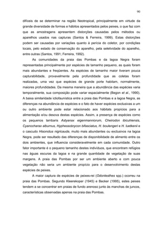 90
difíceis de se determinar na região Neotropical, principalmente em virtude da
grande diversidade de formas e hábitos apresentados pelos peixes, o que faz com
que as amostragens apresentem distorções causadas pelos métodos ou
aparelhos usados nas capturas (Santos & Ferreira, 1999). Estas distorções
podem ser causadas por variações quanto à perícia do coletor, por condições
locais, pelo estado de conservação do aparelho, pela seletividade do aparelho,
entre outras (Santos, 1991; Ferreira, 1992).
As comunidades da praia das Pombas e da lagoa Negra foram
representadas principalmente por espécies de tamanho pequeno, as quais foram
mais abundantes e freqüentes. As espécies de tamanho maior tiveram pouca
capturabilidade, provavelmente pela profundidade que as coletas foram
realizadas, uma vez que espécies de grande porte habitam, normalmente,
maiores profundidades. Da mesma maneira que a abundância das espécies varia
temporalmente, sua composição pode variar espacialmente (Begon et al., 1990).
A baixa similaridade ictiofaunística entre a praia das Pombas e a lagoa Negra, as
diferenças na abundância de espécies e o fato de haver espécies exclusivas a um
ou outro ambiente pode estar relacionado aos hábitats propícios para a
alimentação e/ou desova destas espécies. Assim, a presença de espécies como
os pequenos lambaris Astyanax eigenmanniorum, Cheirodon ibicuhiensis,
Cyanocharax alburnus, Hyphessobrycon bifasciatus, H. boulengeri e H. luetkenii e
o cascudo Hisonotus nigricauda, muito mais abundantes ou exclusivos na lagoa
Negra, pode ser resultado das diferenças de disponibilidade de alimento entre os
dois ambientes, que influencia consideravelmente em cada comunidade. Outro
fator importante é o pequeno tamanho destes indivíduos, que encontram refúgios
nas águas escuras da lagoa e na grande quantidade de vegetação de suas
margens. A praia das Pombas por ser um ambiente aberto e com pouca
vegetação não seria um ambiente propício para o desenvolvimento destas
espécies de peixes.
A maior captura de espécies de peixes-rei (Odontesthes spp.) ocorreu na
praia das Pombas. Segundo Kleerekoper (1945) e Becker (1995), estes peixes
tendem a se concentrar em praias de fundo arenoso junto às manchas de juncos,
características observadas apenas na praia das Pombas.

 