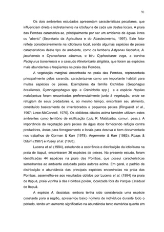 91
Os dois ambientes estudados apresentam características peculiares, que
influenciam direta e indiretamente na ictiofauna de cada um destes locais. A praia
das Pombas caracteriza-se, principalmente por ser um ambiente de águas livres
ou “aberto” (Secretaria da Agricultura e do Abastecimento, 1997). Este fator
reflete consideravelmente na ictiofauna local, sendo algumas espécies de peixes
características deste tipo de ambiente, como os lambaris Astyanax fasciatus, A.
jacuhiensis e Cyanocharax alburnus, o biru Cyphocharax voga, a corvina
Pachyurus bonariensis e o cascudo Rineloricaria strigilata, que foram as espécies
mais abundantes e freqüentes na praia das Pombas.
A vegetação marginal encontrada na praia das Pombas, representada
principalmente pelos sarandis, caracteriza-se como um importante habitat para
muitas espécies de peixes. Exemplares da família Cichlidae (Geophagus
brasiliensis, Gymnogeophagus spp. e Creniclchla spp.)

e a espécie Hoplias

malabaricus foram encontrados preferencialmente junto à vegetação, onde se
refugiam de seus predadores e, ao mesmo tempo, encontram seu alimento,
constituído basicamente de invertebrados e pequenos peixes (Ringuelet et al.,
1967; Lowe-McConnell, 1975). Os ciclídeos citados acima também utilizam estes
ambientes como território de nidificação (Luiz R. Malabarba, comun. pess.). A
importância da vegetação para peixes de água doce fornecendo refúgio contra
predadores, áreas para forrageamento e locais para desova é bem documentada
nos trabalhos de Gorman & Karr (1978); Argermeier & Karr (1983); Rozas &
Odum (1987) e Pusey et al. (1993).
Lucena et al. (1994), estudando a ocorrência e distribuição da ictiofauna na
praia de Itapuã, encontraram 36 espécies de peixes. No presente estudo, foram
identificadas 44 espécies na praia das Pombas, que possui características
semelhantes ao ambiente estudado pelos autores acima. Em geral, o padrão de
distribuição e abundância das principais espécies encontradas na praia das
Pombas, assemelha-se aos resultados obtidos por Lucena et al. (1994) na praia
de Itapuã, praia vizinha à das Pombas porém, localizada fora do Parque Estadual
de Itapuã.
A espécie A. fasciatus, embora tenha sido considerada uma espécie
constante para a região, apresentou baixo número de indivíduos durante todo o
período, tendo um aumento significativo na abundância tanto numérica quanto em

 