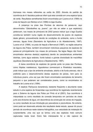 92
biomassa nos meses referentes ao verão de 2003. Através do padrão de
ocorrência de A. fasciatus pode-se inferir que esta consiste em uma espécie típica
de verão. Resultados semelhantes foram encontrados por Lucena et al. (1994) na
praia de Itapuã e por Bertaco et al. (1998) no lago Guaíba.
A presença na praia das Pombas de alevinos de peixes-rei, aqui
denominados “Odontesthes sp. jovens”, por não se saber a que espécie(s)
pertencem, nos meses de primavera de 2002 parece indicar que o lago Guaíba
constitui-se também numa região de desenvolvimento de jovens de espécies
deste gênero, provavelmente devido às condições do ambiente, como o fundo
arenoso, águas livres (Secretaria da Agricultura e do Abastecimento, 1997).
Lucena et al. (1994), na praia de Itapuã e Bemvenuti (1987), na região estuarina
da laguna dos Patos, também encontraram indivíduos pequenos de espécies de
peixes-rei principalmente nos meses de primavera. Na lagoa Negra não foram
encontrados alevinos desta(s) espécie(s) devido às características ambientais
distintas, como água estáveis, fundo lodoso e grande diversidade de macrófitas
aquáticas (Secretaria da Agricultura e Abastecimento, 1997).
A baixa ocorrência de espécies de grande porte na praia das Pombas,
como Hoplias malabaricus, Hypostomus commersoni e Pimelodus maculatus,
pode indicar que o tipo de ambiente amostrado, aberto e de fundo arenoso, não é
preferido para o desenvolvimento destas espécies de peixes, nem para os
indivíduos jovens, uma vez que não foram encontrados exemplares de tamanho
pequeno e que poderiam ser considerados jovens, como os encontrados no
trabalho de Lucena et al. (1994).
A espécie Pachyurus bonariensis, bastante freqüente e abundante neste
estudo é uma espécie de Sciaenidae cuja ocorrência foi registrada recentemente
para o Sistema da laguna dos Patos por Pinto et al (2001). Sua ocorrência é
interpretada ou como resultado de conexão temporária em períodos de cheia
junto aos divisores de água, em decorrência da construção de canais de irrigação,
ou como resultado de sua introdução por pescadores e piscicultores. No entanto,
como pode ser observado através dos resultados deste estudo, apesar do pouco
período de ocorrência neste sistema hidrográfico, sua velocidade de instalação foi
surpreendente, uma vez que se tornou uma das espécies mais comuns
capturadas neste local. Outro fato interessante foi a não captura de

 