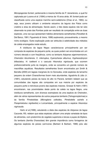 93
Micropogonias furnieri, pertencente à mesma família de P. bonariensis, a qual foi
capturada por Lucena et al. (1994) a menos de 10 anos atrás. M. furnieri pode ser
classificada como uma espécie marinha semi-catádroma (Chao et al., 1982), ou
seja, seus jovens utilizam o ambiente estuarino da laguna dos Patos como
criatório e área de alimentação. Sendo assim, o fato desta espécie não ter sido
observada na praia das Pombas pode ser resultado de competição entre as duas
espécies, uma vez que apresentam hábitos alimentares semelhantes (Panattieri &
Del Barco, 1981; Figueiredo & Vieira, 1998) explorando, provavelmente, o mesmo
nicho ecológico. Outra explicação pode ser atribuída à seletividade dos métodos
de coleta empregados neste estudo.
A ictiofauna da lagoa Negra caracteriza-se principalmente por ser
composta de espécies de pequeno porte, as quais podem ser encontradas em um
número elevado e com freqüência, como os lambaris Astyanax eigenmanniorum,
Cheirodon ibicuhiensis, C. interruptus, Cyanocharax alburnus, Hyphessobrycon
bifasciatus, H. luetkenii e o cascudo Hisonotus nigricauda, que ocorrem
preferencialmente junto às margens, onde se concentra um grande número de
macrófitas aquáticas. Resultados semelhantes foram encontrados por Smith &
Barrella (2000) em lagoas marginais do rio Sorocaba, onde espécies de tamanho
pequeno da ordem Characiformes foram mais abundantes. Agostinho & Júlio Jr.
(1981), estudando peixes da bacia do alto rio Paraná, também relatam que as
comunidades das lagoas são compostas em sua maioria por espécies de
pequeno porte e indivíduos jovens das espécies maiores. Grosser & Hahn (1981)
encontraram, nas proximidades deste ponto de coleta na lagoa Negra, uma
ictiofauna semelhante, com diversos exemplares de uma espécie de Cheirodon,
além de vários representantes de outros pequenos lambaris (Tetragonopterinae) e
da

família

Pimelodidae

(Microglanis

cottoides,

Pimelodella

autralis

e

Parapimelodus nigribarbis) e Loricariidade, principalmente a espécie Hisonotus
nigricauda.
Hartz et al.(1996), estudando a dieta das espécies de Astyanax da lagoa
Caconde, RS, relatam que estas espécies utilizam uma ampla variedade de tipos
de alimentos, com predomínio de vegetais superiores e larvas e pupas de Diptera.
Os lambaris (família Characidae) têm grande importância como forrageiros de
algumas espécies de peixes carnívoras (Barbieri & Barbieri, 1988) pois são

 