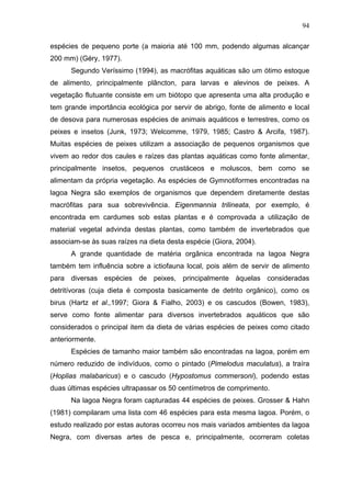 94
espécies de pequeno porte (a maioria até 100 mm, podendo algumas alcançar
200 mm) (Géry, 1977).
Segundo Veríssimo (1994), as macrófitas aquáticas são um ótimo estoque
de alimento, principalmente plâncton, para larvas e alevinos de peixes. A
vegetação flutuante consiste em um biótopo que apresenta uma alta produção e
tem grande importância ecológica por servir de abrigo, fonte de alimento e local
de desova para numerosas espécies de animais aquáticos e terrestres, como os
peixes e insetos (Junk, 1973; Welcomme, 1979, 1985; Castro & Arcifa, 1987).
Muitas espécies de peixes utilizam a associação de pequenos organismos que
vivem ao redor dos caules e raízes das plantas aquáticas como fonte alimentar,
principalmente insetos, pequenos crustáceos e moluscos, bem como se
alimentam da própria vegetação. As espécies de Gymnotiformes encontradas na
lagoa Negra são exemplos de organismos que dependem diretamente destas
macrófitas para sua sobrevivência. Eigenmannia trilineata, por exemplo, é
encontrada em cardumes sob estas plantas e é comprovada a utilização de
material vegetal advinda destas plantas, como também de invertebrados que
associam-se às suas raízes na dieta desta espécie (Giora, 2004).
A grande quantidade de matéria orgânica encontrada na lagoa Negra
também tem influência sobre a ictiofauna local, pois além de servir de alimento
para diversas espécies de peixes, principalmente àquelas consideradas
detritívoras (cuja dieta é composta basicamente de detrito orgânico), como os
birus (Hartz et al.,1997; Giora & Fialho, 2003) e os cascudos (Bowen, 1983),
serve como fonte alimentar para diversos invertebrados aquáticos que são
considerados o principal item da dieta de várias espécies de peixes como citado
anteriormente.
Espécies de tamanho maior também são encontradas na lagoa, porém em
número reduzido de indivíduos, como o pintado (Pimelodus maculatus), a traíra
(Hoplias malabaricus) e o cascudo (Hypostomus commersoni), podendo estas
duas últimas espécies ultrapassar os 50 centímetros de comprimento.
Na lagoa Negra foram capturadas 44 espécies de peixes. Grosser & Hahn
(1981) compilaram uma lista com 46 espécies para esta mesma lagoa. Porém, o
estudo realizado por estas autoras ocorreu nos mais variados ambientes da lagoa
Negra, com diversas artes de pesca e, principalmente, ocorreram coletas

 