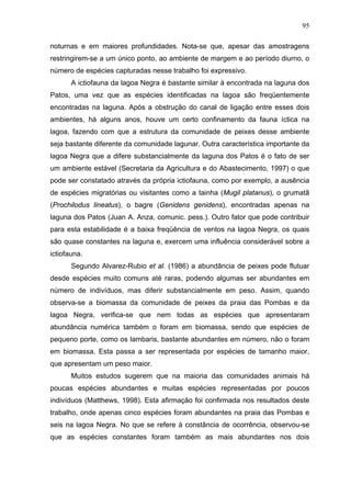 95
noturnas e em maiores profundidades. Nota-se que, apesar das amostragens
restringirem-se a um único ponto, ao ambiente de margem e ao período diurno, o
número de espécies capturadas nesse trabalho foi expressivo.
A ictiofauna da lagoa Negra é bastante similar à encontrada na laguna dos
Patos, uma vez que as espécies identificadas na lagoa são freqüentemente
encontradas na laguna. Após a obstrução do canal de ligação entre esses dois
ambientes, há alguns anos, houve um certo confinamento da fauna íctica na
lagoa, fazendo com que a estrutura da comunidade de peixes desse ambiente
seja bastante diferente da comunidade lagunar. Outra característica importante da
lagoa Negra que a difere substancialmente da laguna dos Patos é o fato de ser
um ambiente estável (Secretaria da Agricultura e do Abastecimento, 1997) o que
pode ser constatado através da própria ictiofauna, como por exemplo, a ausência
de espécies migratórias ou visitantes como a tainha (Mugil platanus), o grumatã
(Prochilodus lineatus), o bagre (Genidens genidens), encontradas apenas na
laguna dos Patos (Juan A. Anza, comunic. pess.). Outro fator que pode contribuir
para esta estabilidade é a baixa freqüência de ventos na lagoa Negra, os quais
são quase constantes na laguna e, exercem uma influência considerável sobre a
ictiofauna.
Segundo Alvarez-Rubio et al. (1986) a abundância de peixes pode flutuar
desde espécies muito comuns até raras, podendo algumas ser abundantes em
número de indivíduos, mas diferir substancialmente em peso. Assim, quando
observa-se a biomassa da comunidade de peixes da praia das Pombas e da
lagoa Negra, verifica-se que nem todas as espécies que apresentaram
abundância numérica também o foram em biomassa, sendo que espécies de
pequeno porte, como os lambaris, bastante abundantes em número, não o foram
em biomassa. Esta passa a ser representada por espécies de tamanho maior,
que apresentam um peso maior.
Muitos estudos sugerem que na maioria das comunidades animais há
poucas espécies abundantes e muitas espécies representadas por poucos
indivíduos (Matthews, 1998). Esta afirmação foi confirmada nos resultados deste
trabalho, onde apenas cinco espécies foram abundantes na praia das Pombas e
seis na lagoa Negra. No que se refere à constância de ocorrência, observou-se
que as espécies constantes foram também as mais abundantes nos dois

 