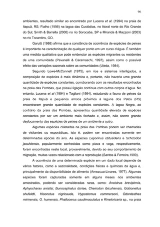 96
ambientes, resultado similar ao encontrado por Lucena et al. (1994) na praia de
Itapuã, RS; Fialho (1998) na lagoa das Custódias, no litoral norte do Rio Grande
do Sul; Smith & Barrella (2000) no rio Sorocaba, SP e Miranda & Mazzoni (2003)
no rio Tocantins, GO.
Garutti (1988) afirma que a constância de ocorrência de espécies de peixes
é importante na caracterização de qualquer ponto em um curso d’água. É também
uma medida qualitativa que pode evidenciar as espécies migrantes ou residentes
de uma comunidade (Pavanelli & Caramaschi, 1997), assim como o possível
efeito das variações sazonais sobre as comunidades (Uieda, 1984).
Segundo Lowe-McConnell (1975), em rios e sistemas interligados, a
composição de espécies é mais dinâmica e, portanto, não haveria uma grande
quantidade de espécies constantes, corroborando com os resultados encontrados
na praia das Pombas, que possui ligação contínua com outros corpos d’água. No
entanto, Lucena et al (1994) e Tagliani (1994), estudando a fauna de peixes da
praia de Itapuã e pequenos arroios próximos à laguna dos Patos (RS)
encontraram grande quantidade de espécies constantes. A lagoa Negra, ao
contrário da praia das Pombas, apresentou quantidade elevada de espécies
constantes por ser um ambiente mais fechado e, assim, não ocorre grande
deslocamento das espécies de peixes de um ambiente a outro.
Algumas espécies coletadas na praia das Pombas podem ser chamadas
de visitantes ou esporádicas, isto é, podem ser encontradas somente em
determinadas épocas do ano. As espécies Leporinus obtusidens e Schizodon
jacuhiensis, popularmente conhecidas como piava e voga, respectivamente,
foram encontradas neste local, provavelmente, devido ao seu comportamento de
migração, muitas vezes relacionado com a reprodução (Santos & Ferreira,1999).
A ocorrência de uma determinada espécie em um dado local depende de
vários fatores, como a sazonalidade, condições físicas e químicas da água e,
principalmente da disponibilidade de alimento (Amezcua-Linares, 1977). Algumas
espécies foram capturadas somente em alguns meses nos ambientes
amostrados, podendo ser consideradas raras, como: Ancistrus brevipinnis,
Aphyocharax anisitsi, Bunocephalus doriae, Cheirodon ibicuhiensis, Gobionellus
shufeldti,

Hisonotus

nigricauda,

Hypostomus

commersoni,

Odontesthes

mirinensis, O. humensis, Phallocerus caudimaculatus e Rineloricaria sp., na praia

 