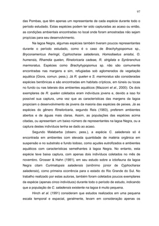97
das Pombas, que têm apenas um representante de cada espécie durante todo o
período estudado. Estas espécies podem ter sido capturadas ao acaso ou então,
as condições ambientais encontradas no local onde foram amostradas não sejam
propícias para seu desenvolvimento.
Na lagoa Negra, algumas espécies também tiveram poucos representantes
durante o período estudado, como é o caso de Brachyhypopomus sp.,
Bryconamericus iheringii, Cyphocharax saladensis, Homodiaetus anisitsi, O.
humensis, Rhamdia quelen, Rineloricaria cadeae, R. strigilata e Synbranchus
marmoratus. Espécies como Brachyhypopomus sp. não são comumente
encontradas nas margens e sim, refugiadas sob aglomerados de vegetação
aquática (Giora, comun. pess.). Já R. quelen e S. marmoratus são consideradas
espécies bentônicas e são encontradas em habitats crípticos, em túneis ou tocas
no fundo ou nas laterais dos ambientes aquáticos (Mazzoni et al., 2000). Os dois
exemplares de R. quelen coletados eram indivíduos jovens e, devido a isso foi
possível sua captura, uma vez que as características das margens da lagoa
propiciam o desenvolvimento de jovens da maioria das espécies de peixes. Já as
espécies do gênero Rineloricaria, segundo Reis (1983), preferem ambientes
abertos e de águas mais claras. Assim, as populações das espécies acima
citadas, ou apresentam um baixo número de representantes na lagoa Negra, ou a
captura destes indivíduos tenha se dado ao acaso.
Segundo Malabarba (observ. pess.), a espécie C. saladensis só é
encontrada em ambientes com elevada quantidade de matéria orgânica em
suspensão e no substrato e fundo lodoso, como açudes eutrofizados e ambientes
aquáticos com características semelhantes à lagoa Negra. No entanto, esta
espécie teve baixa captura, com apenas dois indivíduos coletados no mês de
novembro. Grosser & Hahn (1981), em seu estudo sobre a ictiofauna da lagoa
Negra

citam

Curimatopsis

saladensis

(sinônimo

júnior

de

Cyphocharax

saladensis), como primeira ocorrência para o estado do Rio Grande do Sul. No
trabalho realizado por estas autoras, também foram coletados poucos exemplares
da espécie (apenas cinco indivíduos) durante todo o período de estudo, indicando
que a população de C. saladensis existente na lagoa é muito pequena.
Hinch et al. (1991) consideram que estudos realizados em uma pequena
escala temporal e espacial, geralmente, levam em consideração apenas os

 