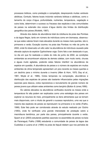98
processos bióticos, como predação e competição, desprezando muitas variáveis
abióticas. Contudo, fatores locais incluindo variáveis bióticas e abióticas, como o
tamanho do corpo d`água, profundidade, nutrientes, temperatura, vegetação e
outra biota, determinam o sucesso ou fracasso das espécies e das comunidades
de peixes na extensão dos corpos d`água dentro dos limites de distribuição
geográfica dos peixes (Ricklefs, 1987).
Através dos dados de abundância total da ictiofauna da praia das Pombas
e da lagoa Negra, tanto em número de indivíduos como em biomassa, observouse que estes valores foram mais elevados durante os meses mais quentes, isto é,
primavera e verão. Exceção ocorreu na praia das Pombas no mês de junho de
2002, onde foi observado um alto valor na abundância de indivíduos causado pela
elevada captura da espécie Cyphocharax voga. Outro fato a ser destacado é que,
no dia em que foi realizada a coleta do mês de junho de 2002, as condições
ambientais se encontravam atípicas às demais coletas, com muito vento, chuvas
e águas muito agitadas, podendo estes fatores interferir na abundância da
espécie em questão. A abundância de peixes e o número de espécies em muitos
ambientes de clima temperado apresentam um pico durante os meses quentes e
um declínio para o mínimo durante o inverno (Allen & Horn, 1975; Day et al.,
1981; Moyle et al., 1986). Ciclos temporais na composição, abundância e
distribuição das espécies de peixes são bastante influenciados pelas migrações
sazonais para desova, ciclos reprodutivos e recrutamento de grande número de
peixes jovens que utilizam estes ambientes como berçário (Botton & Jones,1990).
Os valores elevados na abundância verificados durante os meses onde a
temperatura foi alta podem ser explicados como uma estratégia dos peixes em
explorar os recursos do meio, principalmente os itens alimentares que se tornam
mais disponíveis, com o intuito de garantir o sucesso reprodutivo, uma vez que a
maioria das espécies de peixes se reproduzem na primavera e no verão (Fialho,
1998). Este fato pode ser corroborado através do estudo realizado por Ozório
(1993), onde foi verificado uma grande intensidade de predação sobre a
macrofauna bentônica, por parte dos peixes, principalmente durante o verão.
Spach et al. (2003) estudando padrões sazonais na assembléia de peixes na baía
de Paranaguá; Fialho (1998) estudando a comunidade de peixes da lagoa das
Custódias e Lucena et al. (1994) na praia de Itapuã relatam que nos períodos de

 