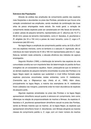 100

Estrutura das Populações
Através da análise das amplitudes de comprimento padrão das espécies
mais freqüentes e abundantes na praia das Pombas, percebe-se que houve uma
variação considerável nas amplitudes, sendo resultado da combinação das duas
artes de pesca empregadas neste estudo. De modo geral, a variação de
comprimento destas espécies pode ser caracterizada em três faixas de tamanho,
a saber: peixes de pequeno tamanho, representados por C. alburnus (de 15,17 a
68,44 mm); peixes de tamanho intermediário, como A. fasciatus, A. jacuhiensis e
R. strigilata (de 33 a 154 mm) e peixes de maior tamanho, como C. voga e P.
bonariensis (até 205 mm).
Na lagoa Negra a amplitude de comprimento padrão variou de 9,05 a 59,47
mm nas espécies menores, como os lambaris e o cascudo H. nigricauda, até os
indivíduos de maior tamanho de 41,59 a 185 mm representados pelo biru C. voga.
Nota-se, também neste ambiente, a elevada eficiência dos métodos de captura
empregados.
Segundo Wootton (1990), a distribuição de tamanho das espécies de uma
comunidade constitui-se num importante fator de determinação do padrão de fluxo
energético de um ecossistema aquático. Assim, pressupõe-se que os lambaris e
as demais espécies de pequeno tamanho encontradas na praia das Pombas e na
lagoa Negra sejam as espécies que sustentam o nível trófico formado pelas
espécies piscívoras encontradas nestes ambientes, como H. malabaricus,
Crenicichla spp. e Oligosarcus spp. (Hartz et al., 1996). Além disso,
principalmente na lagoa Negra, a maioria dos exemplares de H. malabaricus
foram coletados nas margens, justamente onde há maior abundância de espécies
de pequeno porte.
Algumas espécies amostradas na praia das Pombas e na lagoa Negra
apresentaram dimorfismo sexual quanto à estrutura em comprimento, bem como
diferenças na relação de proporcionalidade de machos e fêmeas. As espécies A.
fasciatus e A. jacuhiensis apresentaram dimorfismo sexual na praia das Pombas,
sendo as fêmeas maiores que os machos. Já na lagoa Negra, as espécies que
apresentaram dimorfismo foram C. ibicuhiensis, com fêmeas atingindo as maiores
classes de comprimento padrão e, C. voga, com um maior número de machos

 
