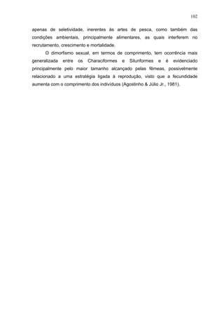 102
apenas de seletividade, inerentes às artes de pesca, como também das
condições ambientais, principalmente alimentares, as quais interferem no
recrutamento, crescimento e mortalidade.
O dimorfismo sexual, em termos de comprimento, tem ocorrência mais
generalizada

entre

os

Characiformes

e

Siluriformes

e

é

evidenciado

principalmente pelo maior tamanho alcançado pelas fêmeas, possivelmente
relacionado a uma estratégia ligada à reprodução, visto que a fecundidade
aumenta com o comprimento dos indivíduos (Agostinho & Júlio Jr., 1981).

 