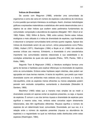 103
Índices de Diversidade
De acordo com Magurran (1988), entender uma comunidade de
organismos e como ela varia em número de espécies e abundância de indivíduos
é uma questão que sempre interessou os ecólogos. Assim, diversas metodologias
gráficas e expressões matemáticas e estatísticas vêm sendo desenvolvidas com o
objetivo de se obter índices que avaliem estes parâmetros fundamentais da
comunidade: composição e abundância de espécies (Margalef, 1951; Odum et al.
1960; Patten, 1962; Wilhm & Dorris, 1966; entre outros). Dentre estes índices
ecológicos o mais utilizado é o índice de diversidade de espécies, cuja finalidade
é descrever e comparar comunidades tanto animais quanto vegetais. Apesar dos
índices de diversidade serem de uso comum, vários pesquisadores como Pielou
(1966), Hulbert (1971), Washington (1984) e Boyle et al. (1990) têm atribuído
severas críticas aos mesmos. Entretanto, a diversidade é uma característica
importante nas comunidades estando relacionada à sua estabilidade e às
condições ambientais às quais ela está exposta (Pielou, 1975; Pianka, 1983 e
Krebs, 1986).
Segundo Toon & Magnuson (1982), a literatura ecológica fornece uma
gama de teorias e hipóteses para explicar diferenças na diversidade de espécies
entre as comunidades. Embora estas hipóteses sejam distintas, elas podem ser
agrupadas em duas teorias maiores. A teoria do equilíbrio, que prediz que maior
diversidade ocorre em ambientes mais estáveis e/ou previsíveis; e a teoria do
não-equilíbrio, onde as espécies menos eficientes ou menos adaptadas podem
persistir sem exclusão competitiva, aumentando a diversidade (Slobodkin &
Sanders, 1969).
MacArthur (1965) relata que a maneira mais simples de se medir a
diversidade consiste em apenas contar as espécies presentes, ou seja, a riqueza
de espécies. É comum o uso dos termos riqueza e diversidade de espécies para
significar a mesma coisa, mas, embora estes conceitos sejam diretamente
relacionados, eles têm significados diferentes. Riqueza significa o número de
espécies de um determinado local, comunidade. Diversidade, por sua vez, é a
relação entre o número de espécies presentes (riqueza ou abundância de
espécies) e a regularidade na qual os indivíduos estão distribuídos entre estas
espécies (Washington, 1984).

 