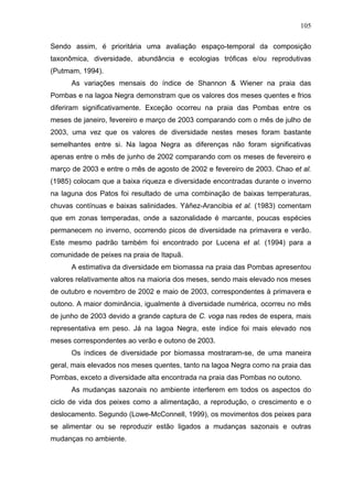 105
Sendo assim, é prioritária uma avaliação espaço-temporal da composição
taxonômica, diversidade, abundância e ecologias tróficas e/ou reprodutivas
(Putmam, 1994).
As variações mensais do índice de Shannon & Wiener na praia das
Pombas e na lagoa Negra demonstram que os valores dos meses quentes e frios
diferiram significativamente. Exceção ocorreu na praia das Pombas entre os
meses de janeiro, fevereiro e março de 2003 comparando com o mês de julho de
2003, uma vez que os valores de diversidade nestes meses foram bastante
semelhantes entre si. Na lagoa Negra as diferenças não foram significativas
apenas entre o mês de junho de 2002 comparando com os meses de fevereiro e
março de 2003 e entre o mês de agosto de 2002 e fevereiro de 2003. Chao et al.
(1985) colocam que a baixa riqueza e diversidade encontradas durante o inverno
na laguna dos Patos foi resultado de uma combinação de baixas temperaturas,
chuvas contínuas e baixas salinidades. Yáñez-Arancibia et al. (1983) comentam
que em zonas temperadas, onde a sazonalidade é marcante, poucas espécies
permanecem no inverno, ocorrendo picos de diversidade na primavera e verão.
Este mesmo padrão também foi encontrado por Lucena et al. (1994) para a
comunidade de peixes na praia de Itapuã.
A estimativa da diversidade em biomassa na praia das Pombas apresentou
valores relativamente altos na maioria dos meses, sendo mais elevado nos meses
de outubro e novembro de 2002 e maio de 2003, correspondentes à primavera e
outono. A maior dominância, igualmente à diversidade numérica, ocorreu no mês
de junho de 2003 devido a grande captura de C. voga nas redes de espera, mais
representativa em peso. Já na lagoa Negra, este índice foi mais elevado nos
meses correspondentes ao verão e outono de 2003.
Os índices de diversidade por biomassa mostraram-se, de uma maneira
geral, mais elevados nos meses quentes, tanto na lagoa Negra como na praia das
Pombas, exceto a diversidade alta encontrada na praia das Pombas no outono.
As mudanças sazonais no ambiente interferem em todos os aspectos do
ciclo de vida dos peixes como a alimentação, a reprodução, o crescimento e o
deslocamento. Segundo (Lowe-McConnell, 1999), os movimentos dos peixes para
se alimentar ou se reproduzir estão ligados a mudanças sazonais e outras
mudanças no ambiente.

 
