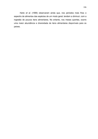 106
Hartz et al. (1996) observaram ainda que, nos períodos mais frios o
espectro de alimentos das espécies de um modo geral, tendem a diminuir, com a
ingestão de poucos itens alimentares. No entanto, nos meses quentes, ocorre
uma maior abundância e diversidade de itens alimentares disponíveis para os
peixes.

 