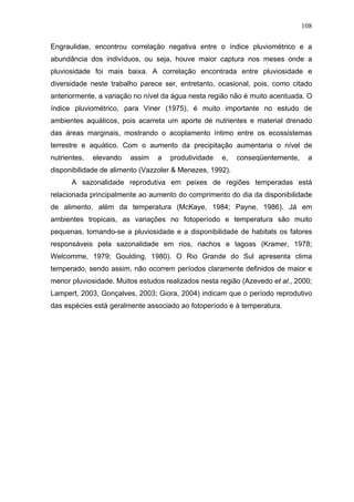 108
Engraulidae, encontrou correlação negativa entre o índice pluviométrico e a
abundância dos indivíduos, ou seja, houve maior captura nos meses onde a
pluviosidade foi mais baixa. A correlação encontrada entre pluviosidade e
diversidade neste trabalho parece ser, entretanto, ocasional, pois, como citado
anteriormente, a variação no nível da água nesta região não é muito acentuada. O
índice pluviométrico, para Viner (1975), é muito importante no estudo de
ambientes aquáticos, pois acarreta um aporte de nutrientes e material drenado
das áreas marginais, mostrando o acoplamento íntimo entre os ecossistemas
terrestre e aquático. Com o aumento da precipitação aumentaria o nível de
nutrientes,

elevando

assim

a

produtividade

e,

conseqüentemente,

a

disponibilidade de alimento (Vazzoler & Menezes, 1992).
A sazonalidade reprodutiva em peixes de regiões temperadas está
relacionada principalmente ao aumento do comprimento do dia da disponibilidade
de alimento, além da temperatura (McKaye, 1984; Payne, 1986). Já em
ambientes tropicais, as variações no fotoperíodo e temperatura são muito
pequenas, tornando-se a pluviosidade e a disponibilidade de habitats os fatores
responsáveis pela sazonalidade em rios, riachos e lagoas (Kramer, 1978;
Welcomme, 1979; Goulding, 1980). O Rio Grande do Sul apresenta clima
temperado, sendo assim, não ocorrem períodos claramente definidos de maior e
menor pluviosidade. Muitos estudos realizados nesta região (Azevedo et al., 2000;
Lampert, 2003, Gonçalves, 2003; Giora, 2004) indicam que o período reprodutivo
das espécies está geralmente associado ao fotoperíodo e à temperatura.

 
