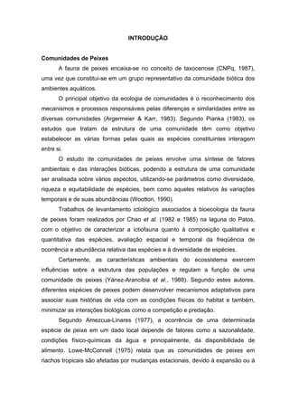 INTRODUÇÃO

Comunidades de Peixes
A fauna de peixes encaixa-se no conceito de taxocenose (CNPq, 1987),
uma vez que constitui-se em um grupo representativo da comunidade biótica dos
ambientes aquáticos.
O principal objetivo da ecologia de comunidades é o reconhecimento dos
mecanismos e processos responsáveis pelas diferenças e similaridades entre as
diversas comunidades (Argermeier & Karr, 1983). Segundo Pianka (1983), os
estudos que tratam da estrutura de uma comunidade têm como objetivo
estabelecer as várias formas pelas quais as espécies constituintes interagem
entre si.
O estudo de comunidades de peixes envolve uma síntese de fatores
ambientais e das interações bióticas, podendo a estrutura de uma comunidade
ser analisada sobre vários aspectos, utilizando-se parâmetros como diversidade,
riqueza e equitabilidade de espécies, bem como aqueles relativos às variações
temporais e de suas abundâncias (Wootton, 1990).
Trabalhos de levantamento ictiológico associados à bioecologia da fauna
de peixes foram realizados por Chao et al. (1982 e 1985) na laguna do Patos,
com o objetivo de caracterizar a ictiofauna quanto à composição qualitativa e
quantitativa das espécies, avaliação espacial e temporal da freqüência de
ocorrência e abundância relativa das espécies e à diversidade de espécies.
Certamente, as características ambientais do ecossistema exercem
influências sobre a estrutura das populações e regulam a função de uma
comunidade de peixes (Yánez-Arancibia et al., 1988). Segundo estes autores,
diferentes espécies de peixes podem desenvolver mecanismos adaptativos para
associar suas histórias de vida com as condições físicas do habitat e também,
minimizar as interações biológicas como a competição e predação.
Segundo Amezcua-Linares (1977), a ocorrência de uma determinada
espécie de peixe em um dado local depende de fatores como a sazonalidade,
condições físico-químicas da água e principalmente, da disponibilidade de
alimento. Lowe-McConnell (1975) relata que as comunidades de peixes em
riachos tropicais são afetadas por mudanças estacionais, devido à expansão ou à

 