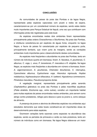 109
CONCLUSÕES

As comunidades de peixes da praia das Pombas e da lagoa Negra,
representada pelas espécies capturadas com picaré e redes de espera,
caracterizaram-se por um considerável número de espécies, sendo estes dados
muito importantes para Parque Estadual de Itapuã, uma vez que contribuem com
informações ainda não registradas para este local.
As espécies encontradas nestes dois ambientes foram representadas
principalmente pelas ordens Characiformes e Siluriformes. Na praia das Pombas,
a ictiofauna caracterizou-se por espécies de águas livres, enquanto na lagoa
Negra, a fauna de peixes foi caracterizada por espécies de pequeno porte,
principalmente lambaris, que vivem junto às margens, sendo as condições
ambientais muito importantes para o desenvolvimento destas comunidades.
As espécies mais freqüentes e abundantes na praia das Pombas, tanto em
número de indivíduos quanto em biomassa, foram: A. fasciatus, A. jacuhiensis, C.
alburnus, C. voga, L. anus, P. bonariensis, P. maculatus e R. strigilata. Na lagoa
Negra, as espécies mais freqüentes e abundantes em número e biomassa, foram:
A. eigenmanniorum, A. jacuhiensis, Cheirodon ibicuhiensis, C. interruptus,
Cyanocharax alburnus, Cyphocharax voga, Hisonotus nigricauda, Hoplias
malabaricus, Hyphessobrycon bifasciatus, H. luetkenii, Hypostomus commersonni,
Pimelodus maculatus, Pseudocorynopoma doriae.
A vegetação marginal, representada principalmente pelos sarandis
(Cephalanthus glabratus) na praia das Pombas e pelas macrófitas aquáticas
(Pistia stratiotis, Eicchornia spp., entre outras), constitui um importante habitat
para muitas espécies de peixes encontradas nestes ambientes, pois servem como
abrigo contra predadores, refúgio para desova e para os jovens e, como estoque
de alimento.
A presença de jovens e alevinos de diferentes espécies nos ambientes aqui
estudados demonstra que estes locais constituem-se em importantes áreas de
desenvolvimento para estas espécies.
Ocorreram variações tanto sazonais como espaciais na abundância das
espécies, sendo os períodos de primavera e verão os mais produtivos, tanto em
número de indivíduos como em biomassa. Na lagoa Negra obteve-se um maior

 
