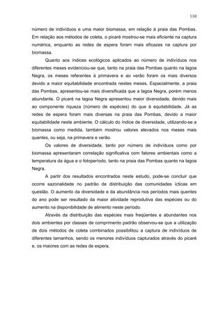 110
número de indivíduos e uma maior biomassa, em relação à praia das Pombas.
Em relação aos métodos de coleta, o picaré mostrou-se mais eficiente na captura
numérica, enquanto as redes de espera foram mais eficazes na captura por
biomassa.
Quanto aos índices ecológicos aplicados ao número de indivíduos nos
diferentes meses evidenciou-se que, tanto na praia das Pombas quanto na lagoa
Negra, os meses referentes à primavera e ao verão foram os mais diversos
devido a maior equitabilidade encontrada nestes meses. Espacialmente, a praia
das Pombas, apresentou-se mais diversificada que a lagoa Negra, porém menos
abundante. O picaré na lagoa Negra apresentou maior diversidade, devido mais
ao componente riqueza (número de espécies) do que à equitabilidade. Já as
redes de espera foram mais diversas na praia das Pombas, devido a maior
equitabilidade neste ambiente. O cálculo do índice de diversidade, utilizando-se a
biomassa como medida, também mostrou valores elevados nos meses mais
quentes, ou seja, na primavera e verão.
Os valores de diversidade, tanto por número de indivíduos como por
biomassa apresentaram correlação significativa com fatores ambientais como a
temperatura da água e o fotoperíodo, tanto na praia das Pombas quanto na lagoa
Negra.
A partir dos resultados encontrados neste estudo, pode-se concluir que
ocorre sazonalidade no padrão de distribuição das comunidades ícticas em
questão. O aumento da diversidade e da abundância nos períodos mais quentes
do ano pode ser resultado da maior atividade reprodutiva das espécies ou do
aumento na disponibilidade de alimento neste período.
Através da distribuição das espécies mais freqüentes e abundantes nos
dois ambientes por classes de comprimento padrão observou-se que a utilização
de dois métodos de coleta combinados possibilitou a captura de indivíduos de
diferentes tamanhos, sendo os menores indivíduos capturados através do picaré
e, os maiores com as redes de espera.

 