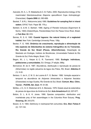 112
Azevedo, M. A.; L. R. Malabarba & C. B. Fialho. 2000. Reproductive biology of the
inseminated Glandulocaudinae Diapoma speculiferum Cope Actinopterygii:
Characidae). Copeia 2000 (4): 983-989.
Backiel, T. & R.L. Welcomme (eds) 1980. Guidelines for sampling fish in inland
waters. EIFAC Tech. Paper 33. 176 p.
Barbieri, G. & M. C. Barbieri. 1988. Ageing of Parodon tortuosos (Eigenmann &
Norris, 1900) (Osteichthyes, Parodontidae) from the Passa Cinco River, Brasil.
J. Fish Biol. 53: 819.
Barnes, R. S. K. 1980. Coastal lagoons: the natural history of a neglested
habitat. New York: Cambridge University Press. 106p.
Becker, F. G. 1995. Dinâmica do crescimento, reprodução e alimentação de
três espécies de Odontesthes do sistema hidrográfico do rio Tramandaí,
Rio Grande do Sul, Brasil (Pisces, Atheriniformes). Dissertação de
Mestrado em Ecologia, Instituto de Biociências, Universidade Federal do Rio
Grande do Sul, Porto Alegre, Brasil. 121p.
Begon, M.; J. L. Harper & C. R. Townsend. 1990. Ecologia: individuos,
poblaciones y comunidades. Ed. Omega, 2ª edição. 886p.
Bemvenuti, M. de A. 1987. Abundância, distribuição e reprodução de peixes-rei
(Atherinidae) na região estuarina da lagoa dos Patos, RS, Brasil. Atlântica 9
(1): 5-32.
Bertaco. V. de A.; Z. M. S. de Lucena & F. G. Becker. 1998. Variação espacial e
temporal na abundância de Astyanax bimaculatus e Astyanax fasciatus
(Characidae) no lago Guaíba, Rio Grande do Sul, Brasil. Comum. Mus. Ciênc.
Tecnol. - PUCRS, Sér. Zool. 11: 61-89.
Böhlke, J. E.; S. H. Weitzman & N. A. Menezes. 1978. Estado atual da sistemática
de peixes de água doce da América do Sul. Acta Amazônica 8 (4): 657-677.
Botton, D. L. & K. K. Jones. 1990. Species composition, distribuition and
invertebrate prey of fish assemblages in the Columbia River Estuary. Prog.
Oceanog. 25: 243-270.
Bowen, S. H. 1983. Detritivory in neotropical fish comunities. Env. Biol. Fishes 9
(2): 137-144.

 