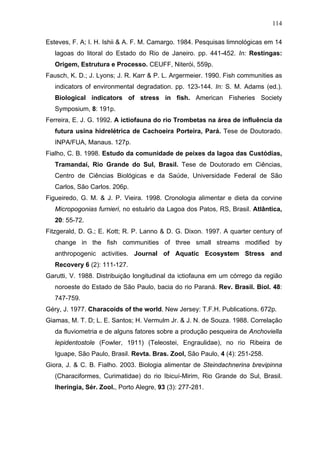 114
Esteves, F. A; I. H. Ishii & A. F. M. Camargo. 1984. Pesquisas limnológicas em 14
lagoas do litoral do Estado do Rio de Janeiro. pp. 441-452. In: Restingas:
Origem, Estrutura e Processo. CEUFF, Niterói, 559p.
Fausch, K. D.; J. Lyons; J. R. Karr & P. L. Argermeier. 1990. Fish communities as
indicators of environmental degradation. pp. 123-144. In: S. M. Adams (ed.).
Biological indicators of stress in fish. American Fisheries Society
Symposium, 8: 191p.
Ferreira, E. J. G. 1992. A ictiofauna do rio Trombetas na área de influência da
futura usina hidrelétrica de Cachoeira Porteira, Pará. Tese de Doutorado.
INPA/FUA, Manaus. 127p.
Fialho, C. B. 1998. Estudo da comunidade de peixes da lagoa das Custódias,
Tramandaí, Rio Grande do Sul, Brasil. Tese de Doutorado em Ciências,
Centro de Ciências Biológicas e da Saúde, Universidade Federal de São
Carlos, São Carlos. 206p.
Figueiredo, G. M. & J. P. Vieira. 1998. Cronologia alimentar e dieta da corvine
Micropogonias furnieri, no estuário da Lagoa dos Patos, RS, Brasil. Atlântica,
20: 55-72.
Fitzgerald, D. G.; E. Kott; R. P. Lanno & D. G. Dixon. 1997. A quarter century of
change in the fish communities of three small streams modified by
anthropogenic activities. Journal of Aquatic Ecosystem Stress and
Recovery 6 (2): 111-127.
Garutti, V. 1988. Distribuição longitudinal da ictiofauna em um córrego da região
noroeste do Estado de São Paulo, bacia do rio Paraná. Rev. Brasil. Biol. 48:
747-759.
Géry, J. 1977. Characoids of the world. New Jersey: T.F.H. Publications. 672p.
Giamas, M. T. D; L. E. Santos; H. Vermulm Jr. & J. N. de Souza. 1988. Correlação
da fluviometria e de alguns fatores sobre a produção pesqueira de Anchoviella
lepidentostole (Fowler, 1911) (Teleostei, Engraulidae), no rio Ribeira de
Iguape, São Paulo, Brasil. Revta. Bras. Zool, São Paulo, 4 (4): 251-258.
Giora, J. & C. B. Fialho. 2003. Biologia alimentar de Steindachnerina brevipinna
(Characiformes, Curimatidae) do rio Ibicuí-Mirim, Rio Grande do Sul, Brasil.
Iheringia, Sér. Zool., Porto Alegre, 93 (3): 277-281.

 