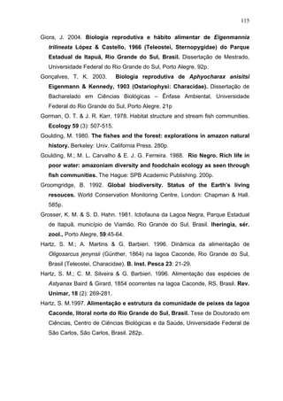 115
Giora, J. 2004. Biologia reprodutiva e hábito alimentar de Eigenmannia
trilineata López & Castello, 1966 (Teleostei, Sternopygidae) do Parque
Estadual de Itapuã, Rio Grande do Sul, Brasil. Dissertação de Mestrado,
Universidade Federal do Rio Grande do Sul, Porto Alegre. 92p.
Gonçalves, T. K. 2003.

Biologia reprodutiva de Aphyocharax anisitsi

Eigenmann & Kennedy, 1903 (Ostariophysi: Characidae). Dissertação de
Bacharelado em Ciências Biológicas – Ênfase Ambiental, Universidade
Federal do Rio Grande do Sul, Porto Alegre. 21p
Gorman, O. T. & J. R. Karr. 1978. Habitat structure and stream fish communities.
Ecology 59 (3): 507-515.
Goulding, M. 1980. The fishes and the forest: explorations in amazon natural
history. Berkeley: Univ. California Press. 280p.
Goulding, M.; M. L. Carvalho & E. J. G. Ferreira. 1988. Rio Negro. Rich life in
poor water: amazoniam diversity and foodchain ecology as seen through
fish communities. The Hague: SPB Academic Publishing. 200p.
Groomgridge, B. 1992. Global biodiversity. Status of the Earth’s living
resouces. World Conservation Monitoring Centre, London: Chapman & Hall.
585p.
Grosser, K. M. & S. D. Hahn. 1981. Ictiofauna da Lagoa Negra, Parque Estadual
de Itapuã, município de Viamão, Rio Grande do Sul, Brasil. Iheringia, sér.
zool., Porto Alegre, 59:45-64.
Hartz, S. M.; A. Martins & G. Barbieri. 1996. Dinâmica da alimentação de
Oligosarcus jenynsii (Günther, 1864) na lagoa Caconde, Rio Grande do Sul,
Brasil (Teleostei, Characidae). B. Inst. Pesca 23: 21-29.
Hartz, S. M.; C. M. Silveira & G. Barbieri. 1996. Alimentação das espécies de
Astyanax Baird & Girard, 1854 ocorrentes na lagoa Caconde, RS, Brasil. Rev.
Unimar, 18 (2): 269-281.
Hartz, S. M.1997. Alimentação e estrutura da comunidade de peixes da lagoa
Caconde, litoral norte do Rio Grande do Sul, Brasil. Tese de Doutorado em
Ciências, Centro de Ciências Biológicas e da Saúde, Universidade Federal de
São Carlos, São Carlos, Brasil. 282p.

 