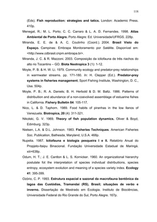 118
(Eds). Fish reproduction: strategies and tatics. London: Academic Press.
410p.
Menegat, R.; M. L. Porto; C. C. Carraro & L. A. D. Fernandes. 1998. Atlas
Ambiental de Porto Alegre. Porto Alegre: Ed. Universidade/UFRGS. 228p.
Miranda, E. E. de & A. C. Coutinho (Coord.). 2004. Brasil Visto do
Espaço. Campinas: Embrapa Monitoramento por Satélite. Disponível em:
<http://www.cdbrasil.cnpm.embrapa.br>.
Miranda, J. C. & R. Mazzoni. 2003. Composição da ictiofauna de três riachos do
alto rio Tocantins – GO. Biota Neotropica 3 (1): 1-12.
Moyle, P. B. & H. W. Li. 1979. Community ecology and predator-prey relationships
in warmwater streams. pp. 171-180. In: H. Clepper (Ed.). Predator-prey
systems in fisheries management, Sport Fishing Institute, Washington, D. C.,
Usa. 504p.
Moyle, P. B.; R. A. Daniels; B. H. Herbold & D. M. Baltz. 1986. Patterns of
distribuition and abundance of a non-coevolved assemblage of estuarine fishes
in California. Fishery Bulletin 84: 105-117.
Nico, L. & D. Taphorn. 1989. Food habits of piranhas in the low llanos of
Venezuela. Biotropica, 20 (4): 311-321.
Nikolski, G. V. 1969. Theory of fish population dynamics. Oliver & Boyd,
Edimburg. 323p.
Nielsen, L.A. & D.L. Johnson. 1983. Fisheries Techniques. American Fisheries
Soc. Publication, Bathesda, Maryland, U.S.A. 468p.
Nupelia. 1987. Ictiofauna e biologia pesqueira I e II. Relatório Anual do
Propjeto-Itaipu Binacional. Fundação Universidade Estadual de Maringá.
xiii+638p.
Odum, H. T.; J. E. Cantlon & L. S. Kornicker. 1960. An organizational hierarchy
postulate fot the interpretation of species individual distribuitions, species
entropy, ecosystem evolution and meaning of a species variety index. Ecology
41: 395-399.
Ozório, C. P. 1993. Estrutura espacial e sazonal da macrofauna bentônica da
lagoa das Custódias, Tramandaí (RS), Brasil; situações de verão e
inverno. Dissertação de Mestrado em Ecologia. Instituto de Biociências,
Universidade Federal do Rio Grande do Sul, Porto Alegre. 167p.

 