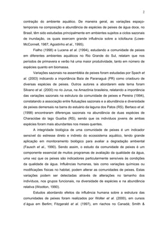 2
contração do ambiente aquático. De maneira geral, as variações espaçotemporais na composição e abundância de espécies de peixes de água doce, no
Brasil, têm sido estudadas principalmente em ambientes sujeitos a ciclos sazonais
de inundação, os quais exercem grande influência sobre a ictiofauna (LoweMcConnell, 1987; Agostinho et al., 1995).
Fialho (1998) e Lucena et al. (1994), estudando a comunidade de peixes
em diferentes ambientes aquáticos no Rio Grande do Sul, relatam que nos
períodos de primavera e verão há uma maior produtividade, tanto em número de
espécies quanto em biomassa.
Variações sazonais na assembléia de peixes foram estudadas por Spach et
al. (2003) indicando a importância Baía de Paranaguá (PR) como criadouro de
diversas espécies de peixes. Outros autores a abordarem este tema foram
Silvano et al. (2000) no rio Jurua, na Amazônia brasileira, relatando a importância
das variações sazonais na estrutura da comunidade de peixes e Pereira (1994),
constatando a associação entre flutuações sazonais e a abundância e diversidade
de peixes demersais na barra do estuário da laguna dos Patos (RS). Bertaco et al.
(1998) encontraram diferenças sazonais na abundância de duas espécies de
Characidae do lago Guaíba (RS), sendo que os indivíduos jovens de ambas
espécies foram mais abundantes nos meses quentes.
A integridade biológica de uma comunidade de peixes é um indicador
sensível do estresse direto e indireto do ecossistema aquático, tendo grande
aplicação em monitoramento biológico para avaliar a degradação ambiental
(Fausch et al., 1990). Sendo assim, o estudo da comunidade de peixes é um
componente essencial de muitos programas de avaliação da qualidade da água,
uma vez que os peixes são indicadores particularmente sensíveis às condições
da qualidade da água. Influências humanas, tais como variações químicas ou
modificações físicas no habitat, podem alterar as comunidades de peixes. Estas
variações podem ser detectadas através de alterações no tamanho dos
indivíduos, nos grupos funcionais, na diversidade de espécies e na abundância
relativa (Wootton, 1990).
Estudos abordando efeitos da influência humana sobre a estrutura das
comunidades de peixes foram realizados por Wolter et al. (2000), em cursos
d`água em Berlim; Fitzgerald et al. (1997), em riachos no Canadá; Smith &

 