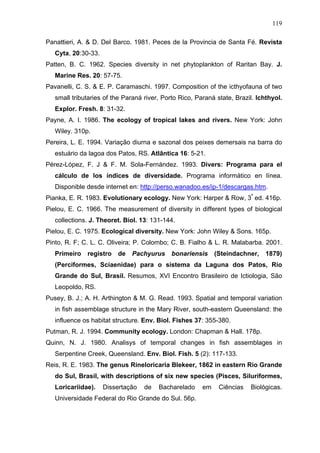 119
Panattieri, A. & D. Del Barco. 1981. Peces de la Provincia de Santa Fé. Revista
Cyta, 20:30-33.
Patten, B. C. 1962. Species diversity in net phytoplankton of Raritan Bay. J.
Marine Res. 20: 57-75.
Pavanelli, C. S. & E. P. Caramaschi. 1997. Composition of the icthyofauna of two
small tributaries of the Paraná river, Porto Rico, Paraná state, Brazil. Ichthyol.
Explor. Fresh. 8: 31-32.
Payne, A. I. 1986. The ecology of tropical lakes and rivers. New York: John
Wiley. 310p.
Pereira, L. E. 1994. Variação diurna e sazonal dos peixes demersais na barra do
estuário da lagoa dos Patos, RS. Atlântica 16: 5-21.
Pérez-López, F. J & F. M. Sola-Fernández. 1993. Divers: Programa para el
cálculo de los índices de diversidade. Programa informático en línea.
Disponible desde internet en: http://perso.wanadoo.es/ip-1/descargas.htm.
Pianka, E. R. 1983. Evolutionary ecology. New York: Harper & Row, 3ª ed. 416p.
Pielou, E. C. 1966. The measurement of diversity in different types of biological
collections. J. Theoret. Biol. 13: 131-144.
Pielou, E. C. 1975. Ecological diversity. New York: John Wiley & Sons. 165p.
Pinto, R. F; C. L. C. Oliveira; P. Colombo; C. B. Fialho & L. R. Malabarba. 2001.
Primeiro

registro

de

Pachyurus

bonariensis

(Steindachner,

1879)

(Perciformes, Sciaenidae) para o sistema da Laguna dos Patos, Rio
Grande do Sul, Brasil. Resumos, XVI Encontro Brasileiro de Ictiologia, São
Leopoldo, RS.
Pusey, B. J.; A. H. Arthington & M. G. Read. 1993. Spatial and temporal variation
in fish assemblage structure in the Mary River, south-eastern Queensland: the
influence os habitat structure. Env. Biol. Fishes 37: 355-380.
Putman, R. J. 1994. Community ecology. London: Chapman & Hall. 178p.
Quinn, N. J. 1980. Analisys of temporal changes in fish assemblages in
Serpentine Creek, Queensland. Env. Biol. Fish. 5 (2): 117-133.
Reis, R. E. 1983. The genus Rineloricaria Blekeer, 1862 in eastern Rio Grande
do Sul, Brasil, with descriptions of six new species (Pisces, Siluriformes,
Loricariidae).

Dissertação

de

Bacharelado

Universidade Federal do Rio Grande do Sul. 56p.

em

Ciências

Biológicas.

 