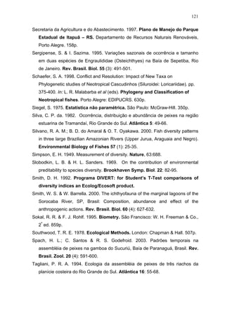 121
Secretaria da Agricultura e do Abastecimento. 1997. Plano de Manejo do Parque
Estadual de Itapuã – RS. Departamento de Recursos Naturais Renováveis,
Porto Alegre. 158p.
Sergipense, S. & I. Sazima. 1995. Variações sazonais de ocorrência e tamanho
em duas espécies de Engraulididae (Osteichthyes) na Baía de Sepetiba, Rio
de Janeiro. Rev. Brasil. Biol. 55 (3): 491-501.
Schaefer, S. A. 1998. Conflict and Resolution: Impact of New Taxa on
Phylogenetic studies of Neotropical Cascudinhos (Siluroidei: Loricariidae). pp.
375-400. In: L. R. Malabarba et al (eds). Phylogeny and Classification of
Neotropical fishes. Porto Alegre: EDIPUCRS. 630p.
Siegel, S. 1975. Estatística não paramétrica. São Paulo: McGraw-Hill. 350p.
Silva, C. P. da. 1982. Ocorrência, distribuição e abundância de peixes na região
estuarina de Tramandaí, Rio Grande do Sul. Atlântica 5: 49-66.
Silvano, R. A. M.; B. D. do Amaral & O. T. Oyakawa. 2000. Fish diversity patterns
in three large Brazilian Amazonian Rivers (Upper Jurua, Araguaia and Negro).
Environmental Biology of Fishes 57 (1): 25-35.
Simpson, E. H. 1949. Measurement of diversity. Nature, 63:688.
Slobodkin, L. B. & H. L. Sanders. 1969. On the contribution of environmental
preditability to species diversity. Brookhaven Symp. Biol. 22: 82-95.
Smith, D. H. 1992. Programa DIVERT: for Student’s T-Test comparisons of
diversity indices an Ecolog/Ecosoft product.
Smith, W. S. & W. Barrella. 2000. The ichthyofauna of the marginal lagoons of the
Sorocaba River, SP, Brasil: Composition, abundance and effect of the
anthropogenic actions. Rev. Brasil. Biol. 60 (4): 627-632.
Sokal, R. R. & F. J. Rohlf. 1995. Biometry. São Francisco: W. H. Freeman & Co.,
2ª ed. 859p.
Southwood, T. R. E. 1978. Ecological Methods. London: Chapman & Hall. 507p.
Spach, H. L.; C. Santos & R. S. Godefroid. 2003. Padrões temporais na
assembléia de peixes na gamboa do Sucuriú, Baía de Paranaguá, Brasil. Rev.
Brasil. Zool. 20 (4): 591-600.
Tagliani, P. R. A. 1994. Ecologia da assembléia de peixes de três riachos da
planície costeira do Rio Grande do Sul. Atlântica 16: 55-68.

 