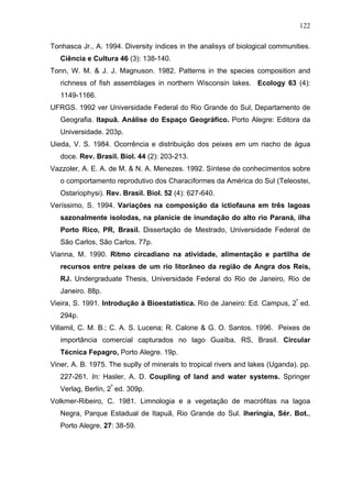 122
Tonhasca Jr., A. 1994. Diversity índices in the analisys of biological communities.
Ciência e Cultura 46 (3): 138-140.
Tonn, W. M. & J. J. Magnuson. 1982. Patterns in the species composition and
richness of fish assemblages in northern Wisconsin lakes. Ecology 63 (4):
1149-1166.
UFRGS. 1992 ver Universidade Federal do Rio Grande do Sul, Departamento de
Geografia. Itapuã. Análise do Espaço Geográfico. Porto Alegre: Editora da
Universidade. 203p.
Uieda, V. S. 1984. Ocorrência e distribuição dos peixes em um riacho de água
doce. Rev. Brasil. Biol. 44 (2): 203-213.
Vazzoler, A. E. A. de M. & N. A. Menezes. 1992. Síntese de conhecimentos sobre
o comportamento reprodutivo dos Characiformes da América do Sul (Teleostei,
Ostariophysi). Rev. Brasil. Biol. 52 (4): 627-640.
Veríssimo, S. 1994. Variações na composição da ictiofauna em três lagoas
sazonalmente isolodas, na planície de inundação do alto rio Paraná, ilha
Porto Rico, PR, Brasil. Dissertação de Mestrado, Universidade Federal de
São Carlos, São Carlos. 77p.
Vianna, M. 1990. Ritmo circadiano na atividade, alimentação e partilha de
recursos entre peixes de um rio litorâneo da região de Angra dos Reis,
RJ. Undergraduate Thesis, Universidade Federal do Rio de Janeiro, Rio de
Janeiro. 88p.
Vieira, S. 1991. Introdução à Bioestatística. Rio de Janeiro: Ed. Campus, 2ª ed.
294p.
Villamil, C. M. B.; C. A. S. Lucena; R. Calone & G. O. Santos. 1996. Peixes de
importância comercial capturados no lago Guaíba, RS, Brasil. Circular
Técnica Fepagro, Porto Alegre. 19p.
Viner, A. B. 1975. The suplly of minerals to tropical rivers and lakes (Uganda). pp.
227-261. In: Hasler, A. D. Coupling of land and water systems. Springer
Verlag, Berlin, 2ª ed. 309p.
Volkmer-Ribeiro, C. 1981. Limnologia e a vegetação de macrófitas na lagoa
Negra, Parque Estadual de Itapuã, Rio Grande do Sul. Iheringia, Sér. Bot.,
Porto Alegre, 27: 38-59.

 