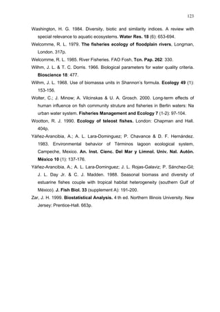 123
Washington, H. G. 1984. Diversity, biotic and similarity indices. A review with
special relevance to aquatic ecosystems. Water Res. 18 (6): 653-694.
Welcomme, R. L. 1979. The fisheries ecology of floodplain rivers, Longman,
London. 317p.
Welcomme, R. L. 1985. River Fisheries. FAO Fosh, Tcn. Pap. 262: 330.
Wilhm, J. L. & T. C. Dorris. 1966. Biological parameters for water quality criteria.
Bioscience 18: 477.
Wilhm, J. L. 1968. Use of biomassa units in Shannon’s formula. Ecology 49 (1):
153-156.
Wolter, C.; J. Minow; A. Vilcinskas & U. A. Grosch. 2000. Long-term effects of
human influence on fish community struture and fisheries in Berlin waters: Na
urban water system. Fisheries Management and Ecology 7 (1-2): 97-104.
Wootton, R. J. 1990. Ecology of teleost fishes. London: Chapman and Hall.
404p.
Yáñez-Arancibia, A.; A. L. Lara-Dominguez; P. Chavance & D. F. Hernández.
1983. Environmental behavior of Términos lagoon ecological system,
Campeche, Mexico. An. Inst. Cienc. Del Mar y Limnol. Univ. Nal. Autón.
México 10 (1): 137-176.
Yáñez-Arancibia, A.; A. L. Lara-Dominguez; J. L. Rojas-Galaviz; P. Sánchez-Gil;
J. L. Day Jr. & C. J. Madden. 1988. Seasonal biomass and diversity of
estuarine fishes couple with tropical habitat heterogeneity (southern Gulf of
México). J. Fish Biol. 33 (supplement A): 191-200.
Zar, J. H. 1999. Biostatistical Analysis. 4 th ed. Northern Illinois University. New
Jersey: Prentice-Hall. 663p.

 