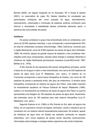 3
Barrela (2000), em lagoas marginais do rio Sorocaba, SP e Araújo & Santos
(2001), no reservatório de Lajes, RJ. Nestes trabalhos foi constatado que
perturbações

antrópicas

tais

como

poluição

da

água,

desmatamento,

assoreamento, urbanização e introdução de espécies exóticas contribuem para
diminuir a diversidade e estabilidade desses ambientes alterando assim, a
estrutura das comunidades de peixes.

Ictiofauna
Os peixes constituem o grupo mais diversificado entre os vertebrados, com
cerca de 22.000 espécies descritas, o que corresponde a aproximadamente 50%
do total de vertebrados somados (Groombridge, 1992). Estima-se, somente para
a região Neotropical, cerca de 8.000 espécies de peixes de água doce (Schaefer,
1998). No entanto, apesar da grande riqueza de espécies e das complexas interrelações entre seus componentes, estudos sobre biologia e ecologia referentes à
ictiofauna da região Neotropical permanecem escassos (Lowe-McConnell, 1987;
Böhlke et al., 1978).
O Rio Grande do Sul apresenta três bacias hidrográficas principais, sendo
a bacia do rio Uruguai a maior e mais diversificada, com cerca de 230 espécies de
peixes de água doce (Luiz R. Malabarba, com. pess.). O sistema do rio
Tramandaí corresponde a menor bacia hidrográfica do Estado, com cerca de 100
espécies de peixes e apresenta ainda, alto grau de endemismo. A terceira bacia
hidrográfica corresponde ao sistema da laguna dos Patos, onde estão inseridos
os ecossistemas aquáticos do Parque Estadual de Itapuã. Malabarba (1989),
realizou um levantamento da ictiofauna da bacia da laguna dos Patos no qual foi
apresentada uma listagem de 106 espécies de peixes de água doce. Atualmente,
são estimadas cerca de 150 espécies para este sistema hidrográfico (Luiz R.
Malabarba, com. pess.).
Segundo Esteves et al. (1984) no Rio Grande do Sul, além da laguna dos
Patos, há um expressivo número de lagoas, banhados, canais e estuários que se
constituem em um sistema natural razoavelmente preservado. No entanto, apesar
da ictiofauna de água doce do Estado ser bastante conhecida no aspecto
sistemático, com novas espécies de peixes sendo descritas continuamente,
informações sobre biologia e ecologia destes organismos são ainda incipientes.

 