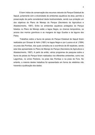 4
O bom índice de conservação dos recursos naturais do Parque Estadual de
Itapuã, juntamente com a diversidade de ambientes aquáticos da área, permite a
preservação de parte considerável desta biodiversidade, sendo sua proteção um
dos objetivos do Plano de Manejo do Parque (Secretaria da Agricultura e
Abastecimento, 1997). Entre os ambientes aquáticos protegidos do Parque
listados no Plano de Manejo estão a lagoa Negra, os charcos temporários, os
arroios dos morros graníticos e as margens do lago Guaíba e da laguna dos
Patos.
Trabalhos sobre a fauna de peixes do Parque Estadual de Itapuã foram
realizados por Grosser & Hahn (1981) na lagoa Negra e por Lucena et al. (1994)
na praia das Pombas, dos quais compilou-se a ocorrência de 60 espécies, sendo
esta lista apresentada no Plano de Manejo do Parque (Secretaria de Agricultura e
Abastecimento, 1997). A partir de então, vários programas de pesquisa sobre a
fauna de peixes do Parque foram realizados nos diferentes ambientes, como nas
Lagoinhas, no arroio Pedreira, na praia das Pombas e na praia de Fora. No
entanto, a maioria destes trabalhos foi apresentada em forma de relatórios não
havendo a publicação dos dados.

 