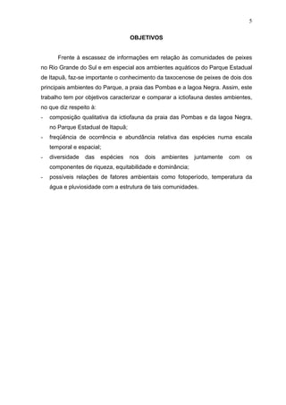 5
OBJETIVOS

Frente à escassez de informações em relação às comunidades de peixes
no Rio Grande do Sul e em especial aos ambientes aquáticos do Parque Estadual
de Itapuã, faz-se importante o conhecimento da taxocenose de peixes de dois dos
principais ambientes do Parque, a praia das Pombas e a lagoa Negra. Assim, este
trabalho tem por objetivos caracterizar e comparar a ictiofauna destes ambientes,
no que diz respeito à:
-

composição qualitativa da ictiofauna da praia das Pombas e da lagoa Negra,
no Parque Estadual de Itapuã;

-

freqüência de ocorrência e abundância relativa das espécies numa escala
temporal e espacial;

-

diversidade

das

espécies

nos

dois

ambientes

juntamente

com

os

componentes de riqueza, equitabilidade e dominância;
-

possíveis relações de fatores ambientais como fotoperíodo, temperatura da
água e pluviosidade com a estrutura de tais comunidades.

 