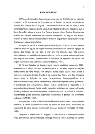6
ÁREA DE ESTUDO

O Parque Estadual de Itapuã ocupa uma área de 5.566 hectares, estando
localizado a 57 Km ao sul de Porto Alegre, no Distrito de Itapuã, município de
Viamão, Rio Grande do Sul (Figura 1). Os limites do Parque são, ao norte, a área
remanescente da Fazenda Santa Clara, hoje Hospital Colônia de Itapuã; ao sul, o
Beco Santa Fé; à leste a laguna dos Patos e à oeste o lago Guaíba. Os sistemas
hídricos do Parque inserem-se no sistema hidrográfico da laguna dos Patos,
estando o Pontal de Itapuã localizado na margem esquerda da conjunção do lago
Guaíba com a laguna dos Patos.
A região de Itapuã é, limnologicamente de águas doces, no entanto, ocorre
certa influência de águas de origem marinha provenientes do canal de ligação da
laguna dos Patos, ao sul, com o mar em Rio Grande. Este fato ocorre
principalmente em períodos de poucas chuvas, onde a cunha salina espalha-se
pela laguna dos Patos, possibilitando a presença de espécies de peixes de
origem marinha nestes ambientes (Volkmer-Ribeiro, 1981).
O Parque Estadual de Itapuã é uma reserva ecológica criada em 1973,
apresentando a última amostra do ecossistema e paisagem original da região
metropolitana de Porto Alegre, com campos, dunas, lagos, lagoas, ilhas, praias e
morros às margens do lago Guaíba e da laguna dos Patos. Um dos principais
fatores para a definição de suas características físico-geográficas é o
embasamento rochoso, que é representado basicamente pelas rochas graníticas.
A distribuição dos afloramentos destas rochas condiciona a topografia e a
geomorfologia de Itapuã. Nesta região coexistem dois tipos de relevo: o Escudo
Sul-Riograndense, representado pelas coxilhas e morros, e a Planície Costeira,
caracterizado pelas extensas superfícies horizontais e planas, ou levemente
onduladas (UFRGS, 1982).
A região das praias e do Pontal das Desertas sofreu quatro transgressões
marinhas, a última ocorrendo há cerca de cinco mil anos atrás, resultando no
surgimento da atual planície sedimentar arenosa, ainda em formação (UFRGS,
1982).
Segundo o sistema de W. Köppen, o clima local é o subtropical úmido
(Cfa), com chuvas bem distribuídas ao longo do ano e verões quentes. Os ventos

 