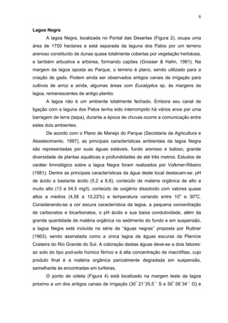 8
Lagoa Negra
A lagoa Negra, localizada no Pontal das Desertas (Figura 2), ocupa uma
área de 1750 hectares e está separada da laguna dos Patos por um terreno
arenoso constituído de dunas quase totalmente cobertas por vegetação herbácea,
e também arbustiva e arbórea, formando capões (Grosser & Hahn, 1981). Na
margem da lagoa oposta ao Parque, o terreno é plano, sendo utilizado para a
criação de gado. Podem ainda ser observados antigos canais de irrigação para
cultivos de arroz e ainda, algumas áreas com Eucalyptus sp. às margens da
lagoa, remanescentes de antigo plantio.
A lagoa não é um ambiente totalmente fechado. Embora seu canal de
ligação com a laguna dos Patos tenha sido interrompido há vários anos por uma
barragem de terra (taipa), durante a época de chuvas ocorre a comunicação entre
estes dois ambientes.
De acordo com o Plano de Manejo do Parque (Secretaria da Agricultura e
Abastecimento, 1997), as principais características ambientais da lagoa Negra
são representadas por suas águas estáveis, fundo arenoso e lodoso, grande
diversidade de plantas aquáticas e profundidades de até três metros. Estudos de
caráter limnológico sobre a lagoa Negra foram realizados por Volkmer-Ribeiro
(1981). Dentre as principais características da água deste local destacam-se: pH
de ácido a bastante ácido (5,2 a 6,8), conteúdo de matéria orgânica de alto a
muito alto (13 a 54,5 mg/l), conteúdo de oxigênio dissolvido com valores quase
altos a médios (4,56 a 10,22%) e temperatura variando entre 10o e 30oC.
Considerando-se a cor escura característica da lagoa, a pequena concentração
de carbonatos e bicarbonatos, o pH ácido e sua baixa condutividade, além da
grande quantidade de matéria orgânica no sedimento do fundo e em suspensão,
a lagoa Negra está incluída na série de “águas negras” proposta por Ruttner
(1963), sendo assinalada como a única lagoa de águas escuras da Planície
Costeira do Rio Grande do Sul. A coloração destas águas deve-se a dois fatores:
ao solo do tipo pod-solo húmico férrico e à alta concentração de macrófitas, cujo
produto final é a matéria orgânica parcialmente degradada em suspensão,
semelhante às encontradas em turfeiras.
O ponto de coleta (Figura 4) está localizado na margem leste da lagoa
próximo a um dos antigos canais de irrigação (30º 21`35,5`` S e 50º 58`34`` O) e

 