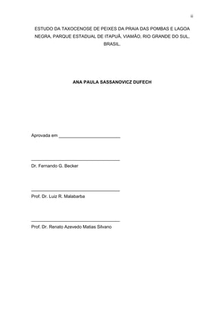 ii
ESTUDO DA TAXOCENOSE DE PEIXES DA PRAIA DAS POMBAS E LAGOA
NEGRA, PARQUE ESTADUAL DE ITAPUÃ, VIAMÃO, RIO GRANDE DO SUL,
BRASIL.

ANA PAULA SASSANOVICZ DUFECH

Aprovada em _________________________

____________________________________
Dr. Fernando G. Becker

____________________________________
Prof. Dr. Luiz R. Malabarba

____________________________________
Prof. Dr. Renato Azevedo Matias Silvano

 