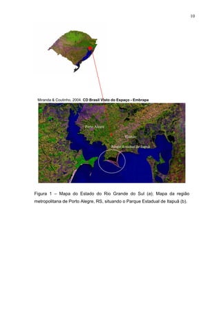 10

Miranda & Coutinho, 2004. CD Brasil Visto do Espaço - Embrapa

Porto Alegre

Porto Alegre
Viamão
Parque Estadual de Itapuã

Figura 1 – Mapa do Estado do Rio Grande do Sul (a); Mapa da região
metropolitana de Porto Alegre, RS, situando o Parque Estadual de Itapuã (b).

 