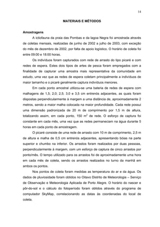14
MATERIAIS E MÉTODOS

Amostragens
A ictiofauna da praia das Pombas e da lagoa Negra foi amostrada através
de coletas mensais, realizadas de junho de 2002 a julho de 2003, com exceção
do mês de dezembro de 2002, por falta de apoio logístico. O horário de coleta foi
entre 09:00 e 18:00 horas.
Os indivíduos foram capturados com rede de arrasto do tipo picaré e com
redes de espera. Estes dois tipos de artes de pesca foram empregados com a
finalidade de capturar uma amostra mais representativa da comunidade em
estudo, uma vez que as redes de espera coletam principalmente a indivíduos de
maior tamanho e o picaré geralmente captura indivíduos menores.
Em cada ponto amostral utilizou-se uma bateria de redes de espera com
malhagens de 1,5; 2,0; 2,5; 3,0 e 3,5 cm entrenós adjacentes, as quais foram
dispostas perpendicularmente à margem a uma distância de, aproximadamente 2
metros, sendo a maior malha colocada na maior profundidade. Cada rede possui
uma dimensão padronizada de 20 m de comprimento por 1,5 m de altura,
totalizando assim, em cada ponto, 150 m2 de rede. O esforço de captura foi
constante em cada mês, uma vez que as redes permaneciam na água durante 5
horas em cada ponto de amostragem.
O picaré consiste de uma rede de arrasto com 10 m de comprimento, 2,5 m
de altura e malha de 0,5 cm entrenós adjacentes, apresentando bóias na parte
superior e chumbo na inferior. Os arrastos foram realizados por duas pessoas,
perpendicularmente à margem, com um esforço de captura de cinco arrastos por
ponto/mês. O tempo utilizado para os arrastos foi de aproximadamente uma hora
em cada mês de coleta, sendo os arrastos realizados no turno da manhã em
ambos os pontos.
Nos pontos de coleta foram medidas as temperatura do ar e da água. Os
dados de pluviosidade foram obtidos no Oitavo Distrito de Meteorologia – Serviço
de Observação e Meteorologia Aplicada de Porto Alegre. O horário do nascer e
pôr-do-sol e o cálculo do fotoperíodo foram obtidos através do programa de
computador SkyMap, correlacionando as datas às coordenadas do local de
coleta.

 