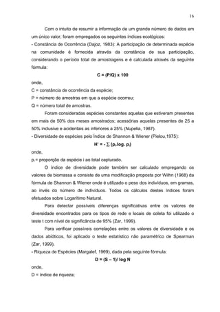 16
Com o intuito de resumir a informação de um grande número de dados em
um único valor, foram empregados os seguintes índices ecológicos:
- Constância de Ocorrência (Dajoz, 1983): A participação de determinada espécie
na comunidade é fornecida através da constância de sua participação,
considerando o período total de amostragens e é calculada através da seguinte
fórmula:
C = (P/Q) x 100
onde,
C = constância de ocorrência da espécie;
P = número de amostras em que a espécie ocorreu;
Q = número total de amostras.
Foram consideradas espécies constantes aquelas que estiveram presentes
em mais de 50% dos meses amostrados; acessórias aquelas presentes de 25 a
50% inclusive e acidentais as inferiores a 25% (Nupelia, 1987).
- Diversidade de espécies pelo Índice de Shannon & Wiener (Pielou,1975):
H’ = - ∑ (pi.log. pi)
onde,
pi = proporção da espécie i ao total capturado.
O índice de diversidade pode também ser calculado empregando os
valores de biomassa e consiste de uma modificação proposta por Wilhn (1968) da
fórmula de Shannon & Wiener onde é utilizado o peso dos indivíduos, em gramas,
ao invés do número de indivíduos. Todos os cálculos destes índices foram
efetuados sobre Logarítimo Natural.
Para detectar possíveis diferenças significativas entre os valores de
diversidade encontrados para os tipos de rede e locais de coleta foi utilizado o
teste t com nível de significância de 95% (Zar, 1999).
Para verificar possíveis correlações entre os valores de diversidade e os
dados abióticos, foi aplicado o teste estatístico não paramétrico de Spearman
(Zar, 1999).
- Riqueza de Espécies (Margalef, 1969), dada pela seguinte fórmula:
D = (S – 1)/ log N
onde,
D = índice de riqueza;

 