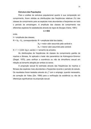 18
Estrutura das Populações
Para a análise da estrutura populacional quanto à sua composição em
comprimento, foram obtidas as distribuições das freqüências relativas (%) das
classes de comprimento para as espécies mais abundantes e freqüentes em todo
o período de amostragem. A amplitude das classes de comprimento nas
diferentes espécies foi estabelecida através da regra de Sturges (Vieira, 1991):
h = R/K
onde,
h = amplitude das classes;
R = XM - Xm, correspondendo: R = amplitude total dos dados;
XM = maior valor assumido pela variável e
Xm = menor valor assumido pela variável.
K = 1 + 3,222. log n, sendo n = tamanho da amostra.
Às distribuições de freqüências de classes de comprimento padrão de
machos e fêmeas, foi aplicado o teste não paramétrico de Kolmogorov-Smirnov
(Siegel, 1975), para verificar a ocorrência ou não de dimorfismo sexual em
relação ao tamanho atingido por ambos os sexos.
A proporção sexual foi estimada através das freqüências de machos e
fêmeas das espécies mais abundantes e freqüentes durante o período de estudo.
Os resultados foram testados através do χ2 com o emprego, quando necessário,
da correção de Yates (Zar, 1999) para a verificação da existência ou não de
diferenças significativas na proporção sexual.

 