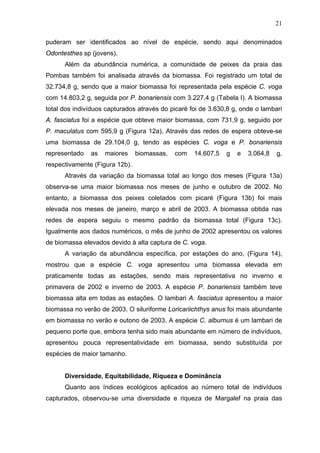 21
puderam ser identificados ao nível de espécie, sendo aqui denominados
Odontesthes sp (jovens).
Além da abundância numérica, a comunidade de peixes da praia das
Pombas também foi analisada através da biomassa. Foi registrado um total de
32.734,8 g, sendo que a maior biomassa foi representada pela espécie C. voga
com 14.803,2 g, seguida por P. bonariensis com 3.227,4 g (Tabela I). A biomassa
total dos indivíduos capturados através do picaré foi de 3.630,8 g, onde o lambari
A. fasciatus foi a espécie que obteve maior biomassa, com 731,9 g, seguido por
P. maculatus com 595,9 g (Figura 12a). Através das redes de espera obteve-se
uma biomassa de 29.104,0 g, tendo as espécies C. voga e P. bonariensis
representado

as

maiores

biomassas,

com

14.607,5

g

e

3.064,8

g,

respectivamente (Figura 12b).
Através da variação da biomassa total ao longo dos meses (Figura 13a)
observa-se uma maior biomassa nos meses de junho e outubro de 2002. No
entanto, a biomassa dos peixes coletados com picaré (Figura 13b) foi mais
elevada nos meses de janeiro, março e abril de 2003. A biomassa obtida nas
redes de espera seguiu o mesmo padrão da biomassa total (Figura 13c).
Igualmente aos dados numéricos, o mês de junho de 2002 apresentou os valores
de biomassa elevados devido à alta captura de C. voga.
A variação da abundância específica, por estações do ano, (Figura 14),
mostrou que a espécie C. voga apresentou uma biomassa elevada em
praticamente todas as estações, sendo mais representativa no inverno e
primavera de 2002 e inverno de 2003. A espécie P. bonariensis também teve
biomassa alta em todas as estações. O lambari A. fasciatus apresentou a maior
biomassa no verão de 2003. O siluriforme Loricariichthys anus foi mais abundante
em biomassa no verão e outono de 2003. A espécie C. alburnus é um lambari de
pequeno porte que, embora tenha sido mais abundante em número de indivíduos,
apresentou pouca representatividade em biomassa, sendo substituída por
espécies de maior tamanho.

Diversidade, Equitabilidade, Riqueza e Dominância
Quanto aos índices ecológicos aplicados ao número total de indivíduos
capturados, observou-se uma diversidade e riqueza de Margalef na praia das

 