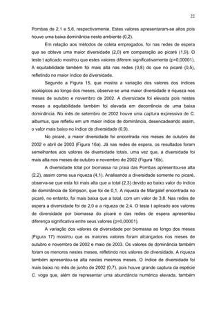 22
Pombas de 2,1 e 5,6, respectivamente. Estes valores apresentaram-se altos pois
houve uma baixa dominância neste ambiente (0,2).
Em relação aos métodos de coleta empregados, foi nas redes de espera
que se obteve uma maior diversidade (2,0) em comparação ao picaré (1,9). O
teste t aplicado mostrou que estes valores diferem significativamente (p=0,00001).
A equitabilidade também foi mais alta nas redes (0,8) do que no picaré (0,5),
refletindo no maior índice de diversidade.
Segundo a Figura 15, que mostra a variação dos valores dos índices
ecológicos ao longo dos meses, observa-se uma maior diversidade e riqueza nos
meses de outubro e novembro de 2002. A diversidade foi elevada pois nestes
meses a equitabilidade também foi elevada em decorrência de uma baixa
dominância. No mês de setembro de 2002 houve uma captura expressiva de C.
alburnus, que refletiu em um maior índice de dominância, desencadeando assim,
o valor mais baixo no índice de diversidade (0,9).
No picaré, a maior diversidade foi encontrada nos meses de outubro de
2002 e abril de 2003 (Figura 16a). Já nas redes de espera, os resultados foram
semelhantes aos valores de diversidade totais, uma vez que, a diversidade foi
mais alta nos meses de outubro e novembro de 2002 (Figura 16b).
A diversidade total por biomassa na praia das Pombas apresentou-se alta
(2,2), assim como sua riqueza (4,1). Analisando a diversidade somente no picaré,
observa-se que esta foi mais alta que a total (2,3) devido ao baixo valor do índice
de dominância de Simpson, que foi de 0,1. A riqueza de Margalef encontrada no
picaré, no entanto, foi mais baixa que a total, com um valor de 3,8. Nas redes de
espera a diversidade foi de 2,0 e a riqueza de 2,4. O teste t aplicado aos valores
de diversidade por biomassa do picaré e das redes de espera apresentou
diferença significativa entre seus valores (p=0,00001).
A variação dos valores de diversidade por biomassa ao longo dos meses
(Figura 17) mostrou que os maiores valores foram alcançados nos meses de
outubro e novembro de 2002 e maio de 2003. Os valores de dominância também
foram os menores nestes meses, refletindo nos valores de diversidade. A riqueza
também apresentou-se alta nestes mesmos meses. O índice de diversidade foi
mais baixo no mês de junho de 2002 (0,7), pois houve grande captura da espécie
C. voga que, além de representar uma abundância numérica elevada, também

 