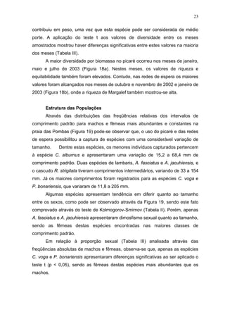 23
contribuiu em peso, uma vez que esta espécie pode ser considerada de médio
porte. A aplicação do teste t aos valores de diversidade entre os meses
amostrados mostrou haver diferenças significativas entre estes valores na maioria
dos meses (Tabela III).
A maior diversidade por biomassa no picaré ocorreu nos meses de janeiro,
maio e julho de 2003 (Figura 18a). Nestes meses, os valores de riqueza e
equitabilidade também foram elevados. Contudo, nas redes de espera os maiores
valores foram alcançados nos meses de outubro e novembro de 2002 e janeiro de
2003 (Figura 18b), onde a riqueza de Margalef também mostrou-se alta.

Estrutura das Populações
Através das distribuições das freqüências relativas dos intervalos de
comprimento padrão para machos e fêmeas mais abundantes e constantes na
praia das Pombas (Figura 19) pode-se observar que, o uso do picaré e das redes
de espera possibilitou a captura de espécies com uma considerável variação de
tamanho.

Dentre estas espécies, os menores indivíduos capturados pertencem

à espécie C. alburnus e apresentaram uma variação de 15,2 a 68,4 mm de
comprimento padrão. Duas espécies de lambaris, A. fasciatus e A. jacuhiensis, e
o cascudo R. strigilata tiveram comprimentos intermediários, variando de 33 a 154
mm. Já os maiores comprimentos foram registrados para as espécies C. voga e
P. bonariensis, que variaram de 11,8 a 205 mm.
Algumas espécies apresentam tendência em diferir quanto ao tamanho
entre os sexos, como pode ser observado através da Figura 19, sendo este fato
comprovado através do teste de Kolmogorov-Smirnov (Tabela II). Porém, apenas
A. fasciatus e A. jacuhiensis apresentaram dimosfismo sexual quanto ao tamanho,
sendo as fêmeas destas espécies encontradas nas maiores classes de
comprimento padrão.
Em relação à proporção sexual (Tabela III) analisada através das
freqüências absolutas de machos e fêmeas, observa-se que, apenas as espécies
C. voga e P. bonariensis apresentaram diferenças significativas ao ser aplicado o
teste t (p < 0,05), sendo as fêmeas destas espécies mais abundantes que os
machos.

 