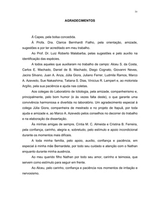 iv
AGRADECIMENTOS

À Capes, pela bolsa concedida.
À Profa. Dra. Clarice Bernhardt Fialho, pela orientação, amizade,
sugestões e por ter acreditado em meu trabalho.
Ao Prof. Dr. Luiz Roberto Malabarba, pelas sugestões e pelo auxílio na
identificação das espécies.
A todos aqueles que auxiliaram no trabalho de campo: Alceu S. da Costa,
Carlos E. Machado, Daniel de B. Machado, Diego Cognato, Giovanni Neves,
Jacira Silvano, Juan A. Anza, Júlia Giora, Juliano Ferrer, Ludmila Ramos, Marco
A. Azevedo, Sue Nakashima, Tatiana S. Dias, Vinicius R. Lampert e, ao motorista
Argílio, pela sua paciência e ajuda nas coletas.
Aos colegas do Laboratório de Ictiologia, pela amizade, companheirismo e,
principalmente, pelo bom humor (e às vezes falta deste), o que garante uma
convivência harmoniosa e divertida no laboratório. Um agradecimento especial à
colega Júlia Giora, companheira de mestrado e no projeto de Itapuã, por toda
ajuda e amizade e, ao Marco A. Azevedo pelos conselhos no decorrer do trabalho
e na elaboração da dissertação.
Às minhas amigas de sempre, Cíntia M. C. Almeida e Cristina B. Ferreira,
pela confiança, carinho, alegria e, sobretudo, pelo estímulo e apoio incondicional
durante os momentos mais difíceis.
A toda minha família, pelo apoio, auxílio, confiança e paciência, em
especial à minha mãe Bernardete, por todo seu cuidado e atenção com o Nathan
enquanto durante minha ausência.
Ao meu querido filho Nathan por todo seu amor, carinho e teimosia, que
servem como estímulo para seguir em frente.
Ao Alceu, pelo carinho, confiança e paciência nos momentos de irritação e
nervosismo.

 
