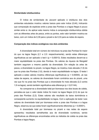 80
Similaridade ictiofaunística

O índice de similaridade de Jaccard aplicado à ictiofauna dos dois
ambientes estudados mostrou valores baixos para este índice (0,44), indicando
que composição de espécies entre a praia das Pombas e a lagoa Negra é pouco
similar entre si. Ao aplicar este mesmo índice à composição ictiofaunística obtida
com as diferentes artes de pesca, entre os pontos, este valor também mostrou-se
baixo, com um índice de 0,39 para o picaré e de 0,33 para as redes de espera.

Comparação dos índices ecológicos nos dois ambientes

A diversidade total em número de indivíduos na praia das Pombas foi maior
do que na lagoa Negra (2,1 e 2,0: respectivamente), sendo estas diferenças
significativas ao ser aplicado o test t (p = 0,00013). Estes resultados devem-se a
maior equitabilidade na praia das Pombas. Os valores da riqueza de Margalef
também seguiram o mesmo padrão da diversidade. Em relação às artes de
pesca, a diversidade no picaré, na lagoa Negra, se mostrou mais elevada (1,9) do
que na praia das Pombas (1,6), devido à maior equitabilidade na lagoa. O teste t
aplicado a estes valores mostrou diferenças significativas (p = 0,00000). Já nas
redes de espera, os valores de diversidade foram contrários aos do picaré, uma
vez que foi na praia das Pombas que a diversidade foi mais elevada (2,2 contra
1,9 na lagoa), sendo também significativa esta diferença (p = 0,01144).
Ao comparar-se a diversidade total por biomassa nos dois locais de coleta,
percebeu-se que o valor deste índice foi maior na lagoa Negra (2,3) do que na
praia das Pombas (2,2). Estes valores são resultado da baixa dominância e
conseqüente aumento na equitabilidade na lagoa. Com a aplicação de teste t aos
valores de diversidade total por biomassa entre a praia das Pombas e a lagoa
Negra, observou-se que estes foram significativamente diferentes (p = 0,00001).
A diversidade total por biomassa no picaré e nas redes de espera
apresentou resultados semelhantes aos de diversidade numéricos, sendo
significativas as diferenças encontradas entre os métodos de coleta na praia das
Pombas e lagoa Negra.

 