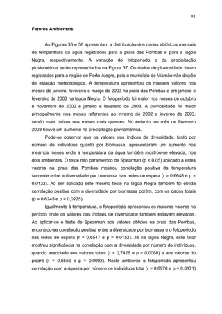 81
Fatores Ambientais

As Figuras 35 e 36 apresentam a distribuição dos dados abióticos mensais
de temperatura da água registrados para a praia das Pombas e para a lagoa
Negra,

respectivamente.

A

variação

do

fotoperíodo

e

da

precipitação

pluviométrica estão representados na Figura 37. Os dados de pluviosidade foram
registrados para a região de Porto Alegre, pois o município de Viamão não dispõe
de estação meteorológica. A temperatura apresentou os maiores valores nos
meses de janeiro, fevereiro e março de 2003 na praia das Pombas e em janeiro e
fevereiro de 2003 na lagoa Negra. O fotoperíodo foi maior nos meses de outubro
e novembro de 2002 e janeiro e fevereiro de 2003. A pluviosidade foi maior
principalmente nos meses referentes ao inverno de 2002 e inverno de 2003,
sendo mais baixos nos meses mais quentes. No entanto, no mês de fevereiro
2003 houve um aumento na precipitação pluviométrica.
Pode-se observar que os valores dos índices de diversidade, tanto por
número de indivíduos quanto por biomassa, apresentaram um aumento nos
mesmos meses onde a temperatura da água também mostrou-se elevada, nos
dois ambientes. O teste não paramétrico de Spearman (p < 0,05) aplicado a estes
valores na praia das Pombas mostrou correlação positiva da temperatura
somente entre a diversidade por biomassa nas redes de espera (r = 0,6648 e p =
0,0132). Ao ser aplicado este mesmo teste na lagoa Negra também foi obtida
correlação positiva com a diversidade por biomassa porém, com os dados totais
(p = 0,6245 e p = 0,0225).
Igualmente à temperatura, o fotoperíodo apresentou os maiores valores no
período onde os valores dos índices de diversidade também estavam elevados.
Ao aplicar-se o teste de Spearman aos valores obtidos na praia das Pombas,
encontrou-se correlação positiva entre a diversidade por biomassa e o fotoperíodo
nas redes de espera (r = 0,6547 e p = 0,0152). Já na lagoa Negra, este fator
mostrou significância na correlação com a diversidade por número de indivíduos,
quando associado aos valores totais (r = 0,7426 e p = 0,0088) e aos valores do
picaré (r = 0,8556 e p = 0,0002). Neste ambiente o fotoperíodo apresentou
correlação com a riqueza por número de indivíduos total (r = 0,6970 e p = 0,0171)

 