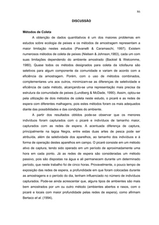 86
DISCUSSÃO

Métodos de Coleta
A obtenção de dados quantitativos é um dos maiores problemas em
estudos sobre ecologia de peixes e os métodos de amostragem representam a
maior limitação nestes estudos (Pavanelli & Caramaschi, 1997). Existem
numerosos métodos de coleta de peixes (Nielsen & Johnson,1983), cada um com
suas limitações dependendo do ambiente amostrado (Backiel & Welcomme,
1980). Quase todos os métodos designados para coleta da ictiofauna são
seletivos para algum componente da comunidade e variam de acordo com a
eficiência da amostragem. Porém, com o uso de métodos combinados,
complementares uns aos outros, minimizam-se as diferenças de seletividade e
eficiência de cada método, alcançando-se uma representação mais precisa da
estrutura da comunidade de peixes (Lundberg & McDade, 1990). Assim, optou-se
pela utilização de dois métodos de coleta neste estudo, o picaré e as redes de
espera com diferentes malhagens, pois estes métodos foram os mais adequados
diante das possibilidades e das condições do ambiente.
A partir dos resultados obtidos pode-se observar que os menores
indivíduos foram capturados com o picaré e indivíduos de tamanho maior,
capturados com as redes de espera. A acentuada diferença de captura,
principalmente na lagoa Negra, entre estas duas artes de pesca pode ser
atribuída, além da seletividade dos aparelhos, ao tamanho dos indivíduos e à
forma de operação destes aparelhos em campo. O picaré consiste em um método
ativo de captura, tendo sido operado em um período de aproximadamente uma
hora em cada ponto. Já as redes de espera são consideradas um método
passivo, pois são dispostas na água e ali permanecem durante um determinado
período, que neste trabalho foi de cinco horas. Provavelmente, o pouco tempo de
exposição das redes de espera, a profundidade em que foram colocadas durante
as amostragens e o período do dia, tenham influenciado no número de indivíduos
capturados. Pode-se ainda acrescentar que, alguns tipos de ambientes são mais
bem amostrados por um ou outro método (ambientes abertos e rasos, com o
picaré e locais com maior profundidade pelas redes de espera), como afirmam
Bertaco et al. (1994).

 