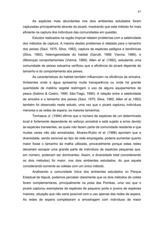 87
As espécies mais abundantes nos dois ambientes estudados foram
capturadas principalmente através do picaré, mostrando que este método foi mais
eficiente na captura dos indivíduos das comunidades em questão.
Estudos realizados na região tropical relatam problemas com a seletividade
dos métodos de captura. A maioria destes problemas é relatada para o tamanho
dos peixes (Saul, 1975; Silva, 1982), captura de espécies pelágica e bentônicas
(Silva, 1982), heterogeneidade do habitat (Garutti, 1988; Vianna, 1989), e
diferenças comportamentais (Vianna, 1989). Allen et al. (1992), estudando uma
comunidade de peixes estuarina verificou que a eficiência do picaré depende do
tamanho e do comportamento dos peixes.
As características do habitat também influenciam na eficiência da amostra.
Ambientes onde a água apresenta muita transparência ou onde há grande
quantidade de matéria vegetal restringem o uso de alguns equipamentos de
pesca (Sabino & Castro, 1990; São-Tiago, 1990). A relação entre a seletividade
da amostra e o tamanho dos peixes (Saul, 1975; Silva, 1982; Allen et al.,1992)
também foi observado neste estudo, uma vez que o picaré capturou indivíduos
menores e as redes de espera, os maiores tamanhos.
Tonhasca Jr. (1994) afirma que o número de espécies de um determinado
local é fortemente dependente do esforço amostral e está sujeito a erros devido
às espécies transientes, as quais não fazem parte da comunidade residente e que
muitas vezes não são amostradas. Álvarez-Rubio et al. (1986) apontam que a
diversidade, sendo sensível ao tipo de rede empregada, poderia aumentar quanto
maior fosse o tamanho da malha utilizada, provavelmente porque estas redes
deixariam escapar uma grande parte de indivíduos de espécies pequenas que,
em número, poderiam ser dominantes. Assim, a diversidade total (considerando
os dois métodos) foi maior, nos dois ambientes estudados, do que aquela
considerando somente as coletas com um único método.
Analisando a comunidade íctica dos ambientes estudados no Parque
Estadual de Itapuã, podemos perceber claramente que os dois métodos de coleta
foram complementares, principalmente na praia das Pombas, uma vez que o
picaré capturou exemplares de espécies de pequeno porte e jovens de espécies
maiores, situação que não seria possível com o uso apenas das redes de espera.
As redes de espera completaram a amostragem com indivíduos de maior

 