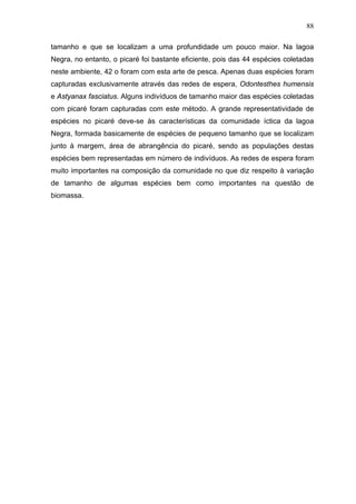 88
tamanho e que se localizam a uma profundidade um pouco maior. Na lagoa
Negra, no entanto, o picaré foi bastante eficiente, pois das 44 espécies coletadas
neste ambiente, 42 o foram com esta arte de pesca. Apenas duas espécies foram
capturadas exclusivamente através das redes de espera, Odontesthes humensis
e Astyanax fasciatus. Alguns indivíduos de tamanho maior das espécies coletadas
com picaré foram capturadas com este método. A grande representatividade de
espécies no picaré deve-se às características da comunidade íctica da lagoa
Negra, formada basicamente de espécies de pequeno tamanho que se localizam
junto à margem, área de abrangência do picaré, sendo as populações destas
espécies bem representadas em número de indivíduos. As redes de espera foram
muito importantes na composição da comunidade no que diz respeito à variação
de tamanho de algumas espécies bem como importantes na questão de
biomassa.

 